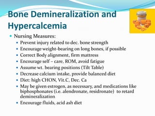 Bone Demineralization and
Hypercalcemia
 Nursing Measures:
    Prevent injury related to dec. bone strength
    Encourage weight-bearing on long bones, if possible
    Correct Body alignment, firm mattress
    Encourage self – care, ROM, avoid fatigue
    Assume wt. bearing positions (Tilt Table)
    Decrease calcium intake, provide balanced diet
    Diet: high CHON, Vit.C, Dec. Ca
    May be given estrogen, as necessary, and medications like
     biphosphonates (i.e. alendronate, residronate) to retard
     demineralization
    Encourage fluids, acid ash diet
 