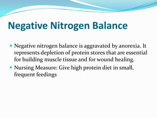 Negative Nitrogen Balance
 Negative nitrogen balance is aggravated by anorexia. It
  represents depletion of protein stores that are essential
  for building muscle tissue and for wound healing.
 Nursing Measure: Give high protein diet in small,
  frequent feedings
 