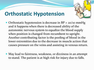 Orthostatic Hypotension
 Orthostatic hypotension is decrease in BP > 20/10 mmHg
  and it happens when there is decreased ability of the
  autonomic nervous system to equalize the blood supply
  when position is changed from recumbent to upright.
  Another contributing factor is the pooling of blood in the
  lower extremities due to the decrease in muscle action that
  causes pressure on the veins and assisting in venous return.

 May lead to faintness, weakness, or dizziness in an attempt
  to stand. The patient is at high risk for injury due to falls.
 