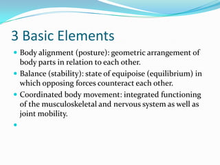 3 Basic Elements
 Body alignment (posture): geometric arrangement of
  body parts in relation to each other.
 Balance (stability): state of equipoise (equilibrium) in
  which opposing forces counteract each other.
 Coordinated body movement: integrated functioning
  of the musculoskeletal and nervous system as well as
  joint mobility.

 