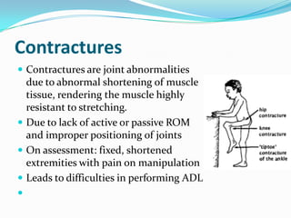 Contractures
 Contractures are joint abnormalities
  due to abnormal shortening of muscle
  tissue, rendering the muscle highly
  resistant to stretching.
 Due to lack of active or passive ROM
  and improper positioning of joints
 On assessment: fixed, shortened
  extremities with pain on manipulation
 Leads to difficulties in performing ADL

 