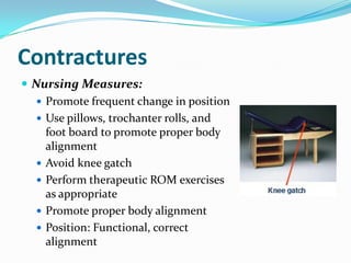 Contractures
 Nursing Measures:
    Promote frequent change in position
    Use pillows, trochanter rolls, and
     foot board to promote proper body
     alignment
    Avoid knee gatch
    Perform therapeutic ROM exercises
     as appropriate
    Promote proper body alignment
    Position: Functional, correct
     alignment
 