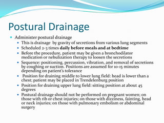 Postural Drainage
 Administer postural drainage
    This is drainage by gravity of secretions from various lung segments
    Scheduled 2-3 times daily before meals and at bedtime
    Before the procedure, patient may be given a bronchodilator
     medication or nebulization therapy to loosen the secretions
    Sequence: positioning, percussion, vibration, and removal of secretions
     by coughing or suction. Positions are assumed for 10-15 minutes
     depending on patient’s tolerance
    Position for draining middle to lower lung field: head is lower than a
     chest; patient may be placed in Trendelenburg position
    Position for draining upper lung field: sitting position at about 45
     degrees
    Postural drainage should not be performed on pregnant women; on
     those with rib or chest injuries; on those with dizziness, fainting, head
     or neck injuries; on those with pulmonary embolism or abdominal
     surgery
 