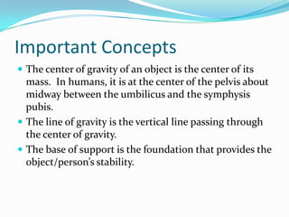 Important Concepts
 The center of gravity of an object is the center of its
  mass. In humans, it is at the center of the pelvis about
  midway between the umbilicus and the symphysis
  pubis.
 The line of gravity is the vertical line passing through
  the center of gravity.
 The base of support is the foundation that provides the
  object/person’s stability.
 