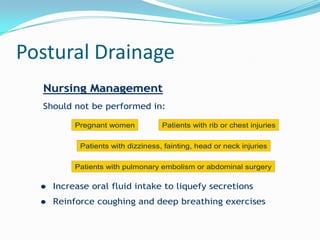 Postural Drainage
  Nursing Management
  Should not be performed in:

           Pregnant women           Patients with rib or chest injuries


            Patients with dizziness, fainting, head or neck injuries


           Patients with pulmonary embolism or abdominal surgery

     Increase oral fluid intake to liquefy secretions
     Reinforce coughing and deep breathing exercises
 