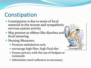 Constipation
 Constipation is due to stasis of fecal
  material in the rectum and sympathetic
  nervous system activity
 May present as ribbon-like diarrhea and
  fecal smearing
 Nursing Measures:
   Promote ambulation early
   encourage high fiber, high fluid diet
   Ensure privacy with the use of bedpan or
    commode
   Administer stool softeners as necessary
 