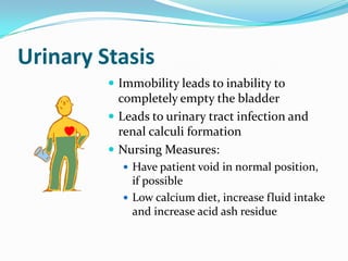 Urinary Stasis
          Immobility leads to inability to
           completely empty the bladder
          Leads to urinary tract infection and
           renal calculi formation
          Nursing Measures:
            Have patient void in normal position,
             if possible
            Low calcium diet, increase fluid intake
             and increase acid ash residue
 