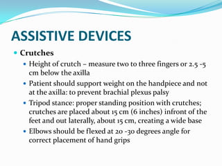 ASSISTIVE DEVICES
 Crutches
    Height of crutch – measure two to three fingers or 2.5 -5
     cm below the axilla
    Patient should support weight on the handpiece and not
     at the axilla: to prevent brachial plexus palsy
    Tripod stance: proper standing position with crutches;
     crutches are placed about 15 cm (6 inches) infront of the
     feet and out laterally, about 15 cm, creating a wide base
    Elbows should be flexed at 20 -30 degrees angle for
     correct placement of hand grips
 