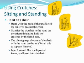 Using Crutches:
Sitting and Standing
 To sit on a chair
   Stand with the back of the unaffected
    leg centered against the chair.
   Transfer the crutches to the hand on
    the affected side and hold the
    crutches by the hand bars.
   The client grasps the arm of the chair
    with the hand on the unaffected side
    to support himself.
   Lean forward. Flex the hips and
    knees, and lower into the chair.
 