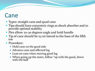 Cane
 Types: straight cane and quad cane
 Tips should have concentric rings as shock absorber and to
  provide optimal stability
 Flex elbow 20-30 degrees angle and hold handle
 Tip of cane should be 15 cm lateral to the base of the fifth
  toe
 Procedure:
      Hold cane on the good side
      Advance cane and affected leg
      Lean on cane when moving good leg
      When going up the stairs, follow “up with the good, down
       with the bad”
 