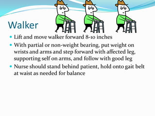 Walker
 Lift and move walker forward 8-10 inches
 With partial or non-weight bearing, put weight on
  wrists and arms and step forward with affected leg,
  supporting self on arms, and follow with good leg
 Nurse should stand behind patient, hold onto gait belt
  at waist as needed for balance
 