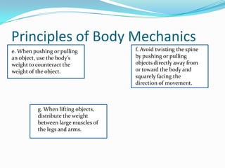 Principles of Body Mechanics
e. When pushing or pulling           f. Avoid twisting the spine
an object, use the body’s            by pushing or pulling
weight to counteract the             objects directly away from
weight of the object.                or toward the body and
                                     squarely facing the
                                     direction of movement.



          g. When lifting objects,
          distribute the weight
          between large muscles of
          the legs and arms.
 