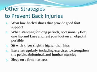 Other Strategies
to Prevent Back Injuries
1.   Wear low-heeled shoes that provide good foot
     support
2.   When standing for long periods, occasionally flex
     one hip and knee and rest your foot on an object if
     possible
3.   Sit with knees slightly higher than hips
4.   Exercise regularly, including exercises to strengthen
     the pelvic, abdominal, and lumbar muscles
5.   Sleep on a firm mattress
 
