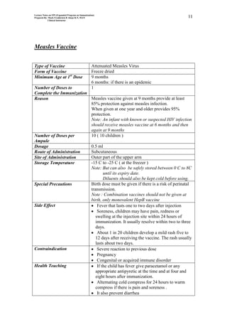 Lecture Notes on EPI (Expanded Program on Immunization)
Prepared By: Mark Fredderick R Abejo R.N, MAN                                           11
             Clinical Instructor




Measles Vaccine


Type of Vaccine                                     Attenuated Measles Virus
Form of Vaccine                                     Freeze dried
Minimum Age at 1st Dose                             9 months
                                                    6 months: if there is an epidemic
Number of Doses to                                  1
Complete the Immunization
Reason                    Measles vaccine given at 9 months provide at least
                          85% protection against measles infection.
                          When given at one year and older provides 95%
                          protection.
                          Note: An infant with known or suspected HIV infection
                          should receive measles vaccine at 6 months and then
                          again at 9 months
Number of Doses per       10 ( 10 children )
Ampule
Dosage                    0.5 ml
Route of Administration   Subcutaneous
Site of Administration    Outer part of the upper arm
Storage Temperature       -15 C to -25 C ( at the freezer )
                          Note: But can also be safely stored between 0 C to 8C
                                  until its expiry date.
                                  Diluents should also be kept cold before using.
Special Precautions       Birth dose must be given if there is a risk of perinatal
                          transmission.
                          Note : Combination vaccines should not be given at
                          birth, only monovalent HepB vaccine
Side Effect                   Fever that lasts one to two days after injection
                              Soreness, children may have pain, redness or
                             swelling at the injection site within 24 hours of
                             immunization. It usually resolve within two to three
                             days.
                              About 1 in 20 children develop a mild rash five to
                             12 days after receiving the vaccine. The rash usually
                             lasts about two days.
Contraindication              Severe reaction to previous dose
                              Pregnancy
                              Congenital or acquired immune disorder
Health Teaching               If the child has fever give paracetamol or any
                             appropriate antipyretic at the time and at four and
                             eight hours after immunization.
                              Alternating cold compress for 24 hours to warm
                             compress if there is pain and soreness .
                              It also prevent diarrhea
 