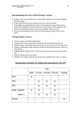 Lecture Notes on EPI (Expanded Program on Immunization)
Prepared By: Mark Fredderick R Abejo R.N, MAN                                                    12
             Clinical Instructor




Reconstituting the Freeze Dried Measles Vaccine

    Using a 10 ml. syringe fitted with a long needle, aspirate 5 ml of special diluent,
   from the ampule.
    Empty the diluent from the syringe into the vial with the vaccine.
    Thoroughly mix the diluent and vaccine by drawing the mixture back into the
   syringe and expelling it slowly into the vial several times. Do not shake the vial.
    Protect reconstituted measles vaccine from sunlight. Wrap vial in foil.
    Place the reconstituted vaccine in the slit of the foam provided in the vaccine
   carrier.

Giving Measles Vaccine

    Ask the mother to hold the child firmly.
    Clean the skin with a cotton ball, moistened with water and let the skin dry.
    With the finger of one hand, pinch up the skin on the outer side of the upper arm.
    Without touching the needle, push the needle into the pinched-up skin so that it is
   not pointing.
    Slightly pull the plunger back to make sure that the vaccine is not injected into a
   vein.
    Press the plunger gently and inject.
    Withdraw the needle and press the injection spot quickly with a piece of cotton.


        Immunization Schedule For Infants Recommended By The EPI


                                                                     AGE

                                            Birth         6 weeks   10 weeks   14 weeks   9 months

BCG                                            X

OPV                                                         X          X          X

DPT                                                         X          X          X

HepB          Option B                         X            X                     X

              Option A                                      X          X          X

Measles                                                                                      X
 