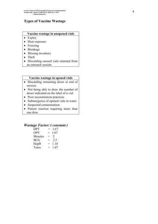 Lecture Notes on EPI (Expanded Program on Immunization)
Prepared By: Mark Fredderick R Abejo R.N, MAN             4
             Clinical Instructor



Types of Vaccine Wastage


   Vaccine wastage in unopened vials
    Expiry
    Heat exposure
    Freezing
    Breakage
    Missing inventory
    Theft
    Discarding unused vials returned from
   an outreach session



     Vaccine wastage in opened vials
    Discarding remaining doses at end of
   session
    Not being able to draw the number of
   doses indicated on the label of a vial
    Poor reconstitution practices
    Submergence of opened vials in water
    Suspected contamination
    Patient reaction requiring more than
   one dose



Wastage Factor: ( constant )
            DPT                =     1.67
            OPV                =     1.67
            Measles            =      2
            BCG                =      2.5
            HepB               =     1.10
            Tetox              =     1.67
 