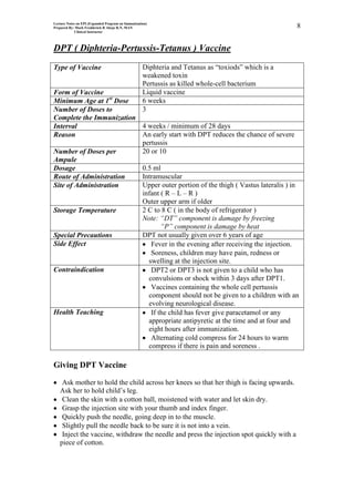 Lecture Notes on EPI (Expanded Program on Immunization)
Prepared By: Mark Fredderick R Abejo R.N, MAN                                                       8
             Clinical Instructor




DPT ( Diphteria-Pertussis-Tetanus ) Vaccine
Type of Vaccine                                     Diphteria and Tetanus as “toxiods” which is a
                                                    weakened toxin
                                                    Pertussis as killed whole-cell bacterium
Form of Vaccine                                     Liquid vaccine
Minimum Age at 1st Dose                             6 weeks
Number of Doses to                                  3
Complete the Immunization
Interval                  4 weeks / minimum of 28 days
Reason                    An early start with DPT reduces the chance of severe
                          pertussis
Number of Doses per       20 or 10
Ampule
Dosage                    0.5 ml
Route of Administration   Intramuscular
Site of Administration    Upper outer portion of the thigh ( Vastus lateralis ) in
                          infant ( R – L – R )
                          Outer upper arm if older
Storage Temperature       2 C to 8 C ( in the body of refrigerator )
                          Note: “DT” component is damage by freezing
                                 “P” component is damage by heat
Special Precautions       DPT not usually given over 6 years of age
Side Effect                  Fever in the evening after receiving the injection.
                             Soreness, children may have pain, redness or
                            swelling at the injection site.
Contraindication             DPT2 or DPT3 is not given to a child who has
                            convulsions or shock within 3 days after DPT1.
                             Vaccines containing the whole cell pertussis
                            component should not be given to a children with an
                            evolving neurological disease.
Health Teaching              If the child has fever give paracetamol or any
                            appropriate antipyretic at the time and at four and
                            eight hours after immunization.
                             Alternating cold compress for 24 hours to warm
                            compress if there is pain and soreness .

Giving DPT Vaccine

    Ask mother to hold the child across her knees so that her thigh is facing upwards.
   Ask her to hold child’s leg.
    Clean the skin with a cotton ball, moistened with water and let skin dry.
    Grasp the injection site with your thumb and index finger.
    Quickly push the needle, going deep in to the muscle.
    Slightly pull the needle back to be sure it is not into a vein.
    Inject the vaccine, withdraw the needle and press the injection spot quickly with a
   piece of cotton.
 