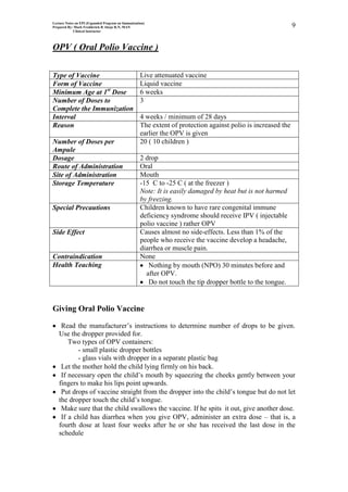 Lecture Notes on EPI (Expanded Program on Immunization)
Prepared By: Mark Fredderick R Abejo R.N, MAN                                                                 9
             Clinical Instructor




OPV ( Oral Polio Vaccine )

Type of Vaccine                                     Live attenuated vaccine
Form of Vaccine                                     Liquid vaccine
Minimum Age at 1st Dose                             6 weeks
Number of Doses to                                  3
Complete the Immunization
Interval                                            4 weeks / minimum of 28 days
Reason                                              The extent of protection against polio is increased the
                                                    earlier the OPV is given
Number of Doses per                                 20 ( 10 children )
Ampule
Dosage                                              2 drop
Route of Administration                             Oral
Site of Administration                              Mouth
Storage Temperature                                 -15 C to -25 C ( at the freezer )
                                                    Note: It is easily damaged by heat but is not harmed
                                                    by freezing.
Special Precautions                                 Children known to have rare congenital immune
                                                    deficiency syndrome should receive IPV ( injectable
                                                    polio vaccine ) rather OPV
Side Effect                                         Causes almost no side-effects. Less than 1% of the
                                                    people who receive the vaccine develop a headache,
                                                    diarrhea or muscle pain.
Contraindication                                    None
Health Teaching                                        Nothing by mouth (NPO) 30 minutes before and
                                                      after OPV.
                                                       Do not touch the tip dropper bottle to the tongue.


Giving Oral Polio Vaccine

    Read the manufacturer’s instructions to determine number of drops to be given.
   Use the dropper provided for.
       Two types of OPV containers:
          - small plastic dropper bottles
          - glass vials with dropper in a separate plastic bag
    Let the mother hold the child lying firmly on his back.
    If necessary open the child’s mouth by squeezing the cheeks gently between your
   fingers to make his lips point upwards.
    Put drops of vaccine straight from the dropper into the child’s tongue but do not let
   the dropper touch the child’s tongue.
    Make sure that the child swallows the vaccine. If he spits it out, give another dose.
    If a child has diarrhea when you give OPV, administer an extra dose – that is, a
   fourth dose at least four weeks after he or she has received the last dose in the
   schedule
 