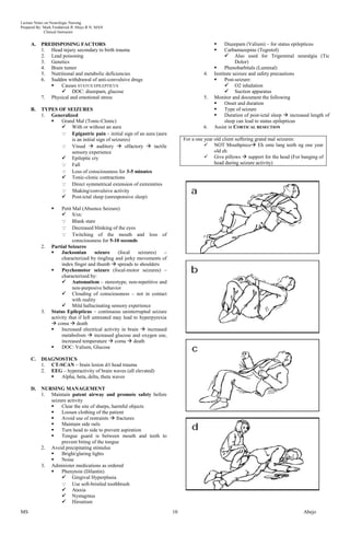 Lecture Notes on Neurologic Nursing
Prepared By: Mark Fredderick R Abejo R.N, MAN
              Clinical Instructor


     A.    PREDISPOSING FACTORS                                                                    Diazepam (Valium) – for status epilepticus
           1. Head injury secondary to birth trauma                                                Carbamazepine (Tegretol)
           2. Lead poisoning                                                                         Also used for Trigeminal neuralgia (Tic
           3. Genetics                                                                                   Dolor)
           4. Brain tumor                                                                          Phenobarbitals (Luminal)
           5. Nutritional and metabolic deficiencies                                     4.   Institute seizure and safety precautions
           6. Sudden withdrawal of anti-convulsive drugs                                           Post-seizure:
                  Causes STATUS EPILEPTICUS                                                         O2 inhalation
                    DOC: diazepam, glucose                                                          Suction apparatus
           7. Physical and emotional stress                                              5.   Monitor and document the following
                                                                                                   Onset and duration
     B.    TYPES OF SEIZURES                                                                       Type of seizure
           1. Generalized                                                                          Duration of post-ictal sleep  increased length of
                 Grand Mal (Tonic-Clonic)                                                          sleep can lead to status epilepticus
                   With or without an aura                                              6.   Assist in CORTICAL RESECTION
                   Epigastric pain – initial sign of an aura (aura
                       is an initial sign of seizures)                          For a one year old client suffering grand mal seizures:
                   Visual  auditory  olfactory  tactile                                NOT Mouthpiece Eh onte lang teeth ng one year
                       sensory experience                                                      old eh
                   Epileptic cry                                                          Give pillows  support for the head (For banging of
                   Fall                                                                       head during seizure activity)
                   Loss of consciousness for 3-5 minutes
                   Tonic-clonic contractions
                   Direct symmetrical extension of extremities
                   Shaking/convulsive activity
                   Post-ictal sleep (unresponsive sleep)

                    Petit Mal (Absence Seizure)
                      S/sx:
                      Blank stare
                      Decreased blinking of the eyes
                      Twitching of the mouth and loss of
                           consciousness for 5-10 seconds
           2.   Partial Seizures
                    Jacksonian        seizure    (focal   seizures)   –
                     characterized by tingling and jerky movements of
                     index finger and thumb  spreads to shoulders
                    Psychomotor seizure (focal-motor seizures) –
                     characterized by:
                      Automatism – stereotype, non-repetitive and
                           non-purposive behavior
                      Clouding of consciousness – not in contact
                           with reality
                      Mild hallucinating sensory experience
           3.   Status Epilepticus – continuous uninterrupted seizure
                activity that if left untreated may lead to hyperpyrexia
                 coma  death
                    Increased electrical activity in brain  increased
                     metabolism  increased glucose and oxygen use,
                     increased temperature  coma  death
                    DOC: Valium, Glucose

     C.    DIAGNOSTICS
           1. CT-SCAN – brain lesion d/t head trauma
           2. EEG – hyperactivity of brain waves (all elevated)
                 Alpha, beta, delta, theta waves

     D.    NURSING MANAGEMENT
           1. Maintain patent airway and promote safety before
              seizure activity
                  Clear the site of sharps, harmful objects
                  Loosen clothing of the patient
                  Avoid use of restraints  fractures
                  Maintain side rails
                  Turn head to side to prevent aspiration
                  Tongue guard is between mouth and teeth to
                   prevent biting of the tongue
           2. Avoid precipitating stimulus
                  Bright/glaring lights
                  Noise
           3. Administer medications as ordered
                  Phenytoin (Dilantin)
                    Gingival Hyperplasia
                    Use soft-bristled toothbrush
                    Ataxia
                    Nystagmus
                    Hirsutism
MS                                                                         10                                                            Abejo
 