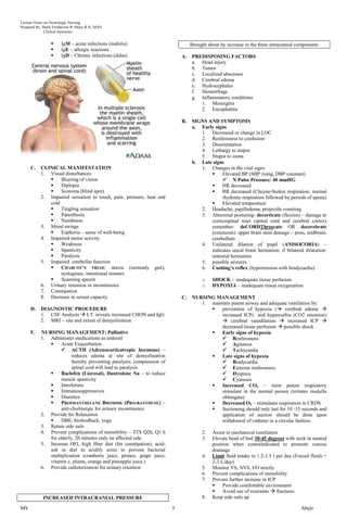 Lecture Notes on Neurologic Nursing
Prepared By: Mark Fredderick R Abejo R.N, MAN
              Clinical Instructor


                     IgM – acute infections (mabilis)                           Brought about by increase in the three intracranial components
                     IgE – allergic reactions
                     IgD – Chronic infections (dalas)                      A.   PREDISPOSING FACTORS
                                                                                 a. Head injury
                                                                                 b. Tumor
                                                                                 c. Localized abscesses
                                                                                 d. Cerebral edema
                                                                                 e. Hydrocephalus
                                                                                 f. Hemorrhage
                                                                                 g. Inflammatory conditions
                                                                                    1. Meningitis
                                                                                    2. Encephalitis

                                                                            B.   SIGNS AND SYMPTOMS
                                                                                 a. Early signs
                                                                                    1. Decreased or change in LOC
                                                                                    2. Restlessness to confusion
                                                                                    3. Disorientation
                                                                                    4. Lethargy to stupor
                                                                                    5. Stupor to coma
                                                                                 b. Late signs
     C.    CLINICAL MANIFESTATION                                                   1. Changes in the vital signs
           1. Visual disturbances                                                           Elevated BP (SBP rising, DBP constant)
                  Blurring of vision                                                         N Pulse Pressure: 40 mmHG
                  Diplopia                                                                 HR decreased
                  Scotoma (blind spot)                                                     RR decreased (Cheyne-Stokes respiration: normal
           2. Impaired sensation to touch, pain, pressure, heat and                          rhythmic respiration followed by periods of apnea)
              cold                                                                          Elevated temperature
                  Tingling sensation                                               2. Headache, papilledema, projectile vomiting
                  Paresthesia                                                      3. Abnormal posturing- decorticate (flexion) – damage to
                  Numbness                                                             corticospinal tract (spinal cord and cerebral cortex)
           3. Mood swings                                                               remember: deCORDThreecate OR decerebrate
                  Euphoria – sense of well-being                                       (extension): upper brain stem damage – pons, midbrain,
           4. Impaired motor activity                                                   cerebellum
                  Weakness                                                         4. Unilateral dilation of pupil (ANISOCORIA) –
                  Spasticity                                                           indicates uncal brain herniation; if bilateral dilatation:
                  Paralysis                                                            tentorial herniation
           5. Impaired cerebellar function                                          5. possible seizures
                  CHARCOT’S TRIAD: ataxia (unsteady gait),                         6. Cushing’s reflex (hypertension with bradycardia)
                   nystagmus, intentional tremors
                  Scanning speech                                                    o    SHOCK – inadequate tissue perfusion
           6. Urinary retention or incontinence                                       o    HYPOXIA – inadequate tissue oxygenation
           7. Constipation
           8. Decrease in sexual capacity                                   C.   NURSING MANAGEMENT
                                                                                    1. maintain patent airway and adequate ventilation by:
     D.    DIAGNOSTIC PROCEDURE                                                           prevention of hypoxia ( cerebral edema 
           1. CSF Analysis  LT: reveals increased CHON and IgG                            increased ICP) and hypercarbia (CO2 retention)
           2. MRI – site and extent of demyelination                                        cerebral vasodilation  increased ICP 
                                                                                           decreased tissue perfusion  possible shock
     F.    NURSING MANAGEMENT: Palliative                                                 Early signs of hypoxia
           1. Administer medications as ordered                                             Restlessness
                   Acute Exacerbation                                                      Agitation
                     ACTH (Adrenocorticotropic hormone) –                                  Tachycardia
                         reduces edema at site of demyelination                           Late signs of hypoxia
                         thereby preventing paralysis; compression of                       Bradycardia
                         spinal cord will lead to paralysis                                 Extreme restlessness
                   Baclofen (Lioresal), Dantrolene Na – to reduce                          Dyspnea
                    muscle spasticity                                                       Cyanosis
                   Interferons                                                           Increased CO2 – most potent respiratory
                   Immunosuppressives                                                     stimulant in the normal person (irritates medulla
                   Diuretics                                                              oblongata)
                   PROPHANTHELENE BROMIDE (PRO-BANTHENE) –                               Decreased O2 – stimulates respiration in CRDS
                    anti-cholinergic for urinary incontinence                             Suctioning should only last for 10 -15 seconds and
           2. Provide for Relaxation                                                       application of suction should be done upon
                   DBE, biofeedback, yoga                                                 withdrawal of catheter in a circular fashion.
           3. Retain side rails
           4. Prevent complications of immobility – TTS Q2h, Q1 h                     2.   Assist in mechanical ventilation
              for elderly, 20 minutes only on affected side                           3.   Elevate head of bed 30-45 degrees with neck in neutral
           5. Increase OFI, high fiber diet (for constipation), acid-                      position when contraindicated to promote venous
              ash in diet to acidify urine to prevent bacterial                            drainage
              multiplication (cranberry juice, prunes, grape juice,                   4.   Limit fluid intake to 1.2-1.5 l per day (Forced fluids =
              vitamin c, plums, orange and pineapple juice.)                               2-3 L/day)
           6. Provide catheterization for urinary retention                           5.   Monitor VS, NVS, I/O strictly
                                                                                      6.   Prevent complications of immobility
                                                                                      7.   Prevent further increase in ICP
                                                                                               Provide comfortable environment
                                                                                               Avoid use of restraints  fractures
            INCREASED INTRACRANIAL PRESSURE                                           8.   Keep side rails up

MS                                                                      5                                                             Abejo
 