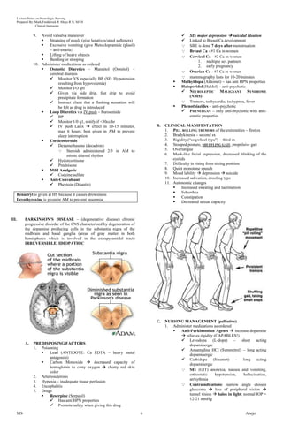Lecture Notes on Neurologic Nursing
       Prepared By: Mark Fredderick R Abejo R.N, MAN
                     Clinical Instructor


                  9.  Avoid valsalva maneuver                                                         SE: major depression  suicidal ideation
                         Straining of stools (give laxatives/stool softeners)                        Linked to Breast Ca development
                         Excessive vomiting (give Metoclopramide (plasil)                            SBE is done 7 days after menstruation
                          – anti-emetic)                                                              Breast Ca - #1 Ca in women
                         Lifting of heavy objects                                                    Cervical Ca - #2 Ca in women
                         Bending or stooping                                                              1. multiple sex partners
                  10. Administer medications as ordered                                                    2. early pregnancy
                         Osmotic Diuretics – Mannitol (Osmitol) –
                                                                                                    Ovarian Ca - #3 Ca in women
                          cerebral diuresis
                           Monitor VS especially BP (SE: Hypotension                               mammography lasts for 10-20 minutes
                               resulting from hypovolemia)                                        Methyldopa (Aldomet) – has anti HPN properties
                           Monitor I/O qH                                                        Haloperidol (Haldol) – anti-psychotic
                           Given via side drip, fast drip to avoid                                 NEUROLEPTIC MALIGNANT SYNDROME
                               precipitate formation                                                   (NMS)
                           Instruct client that a flushing sensation will                          Tremors, tachycardia, tachypnea, fever
                               be felt as drug is introduced                                      Phenothiazides – anti-psychotic
                         Loop Diuretics via IV push – Furosemide                                   PHENERGAN – only anti-psychotic with anti-
                           BP                                                                         emetic properties
                           Monitor 1/0 q1, notify if <30cc/hr
                           IV push Lasix  effect in 10-15 minutes,                 B.   CLINICAL MANIFESTATION
                               max 6 hours; best given in AM to prevent                   1. PILL ROLLING TREMORS of the extremities – first sx
                               sleep interruption                                         2. Bradykinesia – second sx
                         Corticosteroids                                                 3. Rigidity (―cogwheel type‖) – third sx
                           Dexamethasone (decadron)                                      4. Stooped posture, SHUFFLING GAIT, propulsive gait
                                Steroids administered 2/3 in AM to                       5. Overfatigue
                                     mimic diurnal rhythm                                 6. Mask-like facial expression, decreased blinking of the
                           Hydorcortisone                                                    eyelids
                           Prednisone                                                    7. Difficulty in rising from sitting position
                         Mild Analgesic                                                  8. Quiet monotone speech
                           Codeine sulfate                                               9. Mood lability  depression  suicide
                         Anti-Convulsant                                                 10. Increased salivation, drooling type
                           Pheytoin (Dilantin)                                           11. Autonomic changes
                                                                                                  Increased sweating and lacrimation
                                                                                                  Seborrhea
       Benadryl is given at HS because it causes drowsiness
                                                                                                  Constipation
       Levothyroxine is given in AM to prevent insomnia
                                                                                                  Decreased sexual capacity



III.        PARKINSON’S DISEASE – (degenerative disease) chronic
            progressive disorder of the CNS characterized by degeneration of
            the dopamine producing cells in the substantia nigra of the
            midbrain and basal ganglia (areas of gray matter in both
            hemispheres which is involved in the extrapyramidal tract)
            IRREVERSIBLE, IDIOPATHIC




                                                                                     C.   NURSING MANAGEMENT (palliative)
                                                                                          1. Administer medications as ordered
                                                                                               Anti-Parkinsonian Agents  increase dopamine
                                                                                                 relieves rigidity (CAPABLES!)
                                                                                                 Levodopa (L-dopa) – short acting
            A.    PREDISPOSING FACTORS                                                                dopaminergic
                  1. Poisoning                                                                   Amantadine HCl (Symmetrel) – long acting
                         Lead (ANTIDOTE: Ca EDTA – heavy metal                                       dopaminergic
                          antagonist)                                                            Carbidopa (Sinemet) – long acting
                         Carbon Monoxide  decreased capacity of                                     dopaminergic
                          hemoglobin to carry oxygen  cherry red skin
                                                                                                 SE: (GIT) anorexia, nausea and vomiting,
                          color
                                                                                                      orthostatic    hypotension,     hallucination,
                  2. Arteriosclerosis
                                                                                                      arrhythmia
                  3. Hypoxia – inadequate tissue perfusion
                  4. Encephalitis                                                                Contraindications: narrow angle closure
                  5. Drugs                                                                            glaucoma  loss of peripheral vision 
                         Reserpine (Serpasil)                                                        tunnel vision  halos in light; normal IOP =
                           Has anti HPN properties                                                   12-21 mmHg
                           Promote safety when giving this drug
       MS                                                                        6                                                      Abejo
 