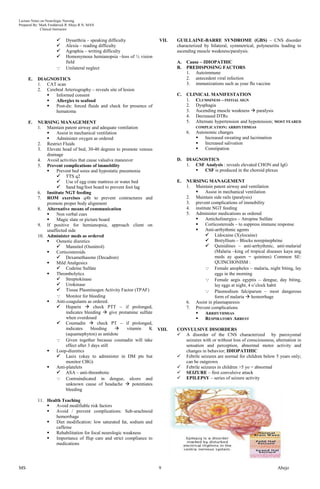 Lecture Notes on Neurologic Nursing
Prepared By: Mark Fredderick R Abejo R.N, MAN
              Clinical Instructor


                           Dysarthria – speaking difficulty           VII.    GUILLAINE-BARRE SYNDROME (GBS) – CNS disorder
                           Alexia – reading difficulty                        characterized by bilateral, symmetrical, polyneuritis leading to
                           Agraphia – writing difficulty                      ascending muscle weakness/paralysis.
                           Homonymous hemianopsia –loss of ½ vision
                            field                                              A.   Cause – IDIOPATHIC
                           Unilateral neglect                                 B.   PREDISPOSING FACTORS
                                                                                    1. Autoimmune
     E.    DIAGNOSTICS                                                              2. antecedent viral infection
           1. CAT scan                                                              3. immunizations such as your flu vaccine
           2. Cerebral Arteriography – reveals site of lesion
                 Informed consent                                             C.   CLINICAL MANIFESTATION
                 Allergies to seafood                                              1. CLUMSINESS – INITIAL SIGN
                 Post-dx: forced fluids and check for presence of                  2. Dysphagia
                  hematoma                                                          3. Ascending muscle weakness  paralysis
                                                                                    4. Decreased DTRs
     F.    NURSING MANAGEMENT                                                       5. Alternate hypertension and hypotension; MOST FEARED
           1. Maintain patent airway and adequate ventilation                          COMPLICATION: ARRHYTHMIAS
                   Assist in mechanical ventilation                                6. Autonomic changes
                   Administer oxygen as ordered                                           Increased sweating and lacrimation
           2. Restrict Fluids                                                              Increased salivation
           3. Elevate head of bed, 30-40 degrees to promote venous                         Constipation
               drainage
           4. Avoid activities that cause valsalva maneuver                    D.   DIAGNOSTICS
           5. Prevent complications of immobility                                   1. CSF Analysis : reveals elevated CHON and IgG
                   Prevent bed sores and hypostatic pneumonia                           CSF is produced in the choroid plexus
                     TTS q2
                     Use of egg crate mattress or water bed                   E.   NURSING MANAGEMENT
                     Sand bag/foot board to prevent foot lag                       1. Maintain patent airway and ventilation
           6. Institute NGT feeding                                                         Assist in mechanical ventilation
           7. ROM exercises q4h to prevent contractures and                         2. Maintain side rails (paralysis)
               promote proper body alignment                                        3. prevent complications of immobility
           8. Alternative means of communication                                    4. institute NGT feeding
                   Non verbal cues                                                 5. Administer medications as ordered
                   Magic slate or picture board                                            Anticholinergics – Atropine Sulfate
           9. If positive for hemianopsia, approach client on                               Corticosteroids – to suppress immune response
               unaffected side                                                              Anti-arrhythmic agents
           10. Administer meds as ordered                                                     Lidocaine (Xylocaine)
                   Osmotic diuretics                                                         Bretyllium – Blocks norepinephrine
                     Mannitol (Osmitrol)                                                     Quinidines – anti-arrhythmic, anti-malarial
                   Corticosteroids                                                               (Malaria –king of tropical diseases kaya ang
                     Dexamethasone (Decadron)                                                    meds ay queen = quinines) Common SE:
                   Mild Analgesics                                                               QUINCHONISM :
                     Codeine Sulfate                                                         Female anopheles – malaria, night biting, lay
                   Thrombolytics                                                                 eggs in the morning
                     Streptokinase                                                           Female aegis egyptis – dengue, day biting,
                     Urokinase                                                                   lay eggs at night, 4 o’clock habit
                     Tissue Plasminogen Activity Factor (TPAF)                               Plasmodium falciparum – most dangerous
                     Monitor for bleeding                                                        form of malaria  hemorrhage
                   Anti-coagulants as ordered.                                     6. Assist in plasmaparesis
                     Heparin  check PTT – if prolonged,                           7. Prevent complications
                         indicates bleeding  give protamine sulfate                        ARRHYTHMIAS
                         when overdosed                                                     RESPIRATORY ARREST
                     Coumadin  check PT – if prolonged,
                         indicates     bleeding        vitamin   K    VIII.   CONVULSIVE DISORDERS
                         (aquamephyton) as antidote                             A disorder of the CNS characterized by paroxysmal
                     Given together because coumadin will take                   seizures with or without loss of consciousness, alternation in
                         effect after 3 days still                                sensation and perception, abnormal motor activity and
                   Loop-diuretics                                                changes in behavior; IDIOPATIHIC
                     Lasix (okay to administer in DM pts but                   Febrile seizures are normal for children below 5 years only;
                         monitor CBG)                                             can be outgrown
                   Anti-platelets                                              Febrile seizures in children >5 yo = abnormal
                     ASA – anti-thrombotic                                     SEIZURE – first convulsive attack
                     Contraindicated in dengue, ulcers and                     EPILEPSY – series of seizure activity
                         unknown cause of headache  potentiates
                         bleeding

           11. Health Teaching
                  Avoid modifiable risk factors
                  Avoid / prevent complications: Sub-arachnoid
                   hemorrhage
                  Diet modification: low saturated fat, sodium and
                   caffeine
                  Rehabilitation for focal neurologic weakness
                  Importance of ffup care and strict compliance to
                   medications




MS                                                                     9                                                           Abejo
 