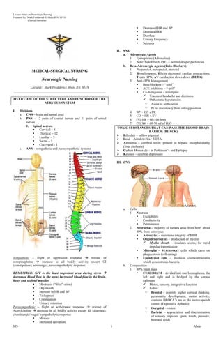 Lecture Notes on Neurologic Nursing
Prepared By: Mark Fredderick R Abejo R.N, MAN
              Clinical Instructor


                                                                                               Decreased HR and BP
                                                                                               Decresead RR
                                                                                               Diarrhea
                                                                                               Urinary Frequency
                                                                                               Seizures

                                                                            II. SNS
                                                                                a. Adrenergic Agents
                                                                                      1. Epinephrine (Adrenaline)
                                                                                      2. Note: Side Effects (SE) – normal drug expectancies
                                                                                b. Beta-Adrenergic Agents (Beta-Blockers)
                MEDICAL-SURGICAL NURSING                                              1. Propanolol, metoprolol, atenolol
                                                                                      2. Bronchospasm, Elicits decreased cardiac contractions,
                                                                                           Treats HPN, AV conduction slows down (BETA)
                        Neurologic Nursing                                            3. Anti-HPN Management
                                                                                               Beta-blockers – ―-olol‖
          Lecturer: Mark Fredderick Abejo RN, MAN                                              ACE inhibitors – ―-pril‖
________________________________________________________                                       Ca-Antagonist – nifedipine
                                                                                                 Transient headache and dizziness
OVERVIEW OF THE STRUCTURE AND FUNCTION OF THE                                                    Orthostatic hypotension
               NERVOUS SYSTEM                                                                      Assist in ambulation
                                                                                                   Pt. to rise slowly from sitting position
I.   Divisions                                                                        4. BP = CO x PR
     a. CNS – brain and spinal cord                                                   5. CO = HR x SV
     b. PNS – 12 pairs of cranial nerves and 31 pairs of spinal                       6. (N) HR = 60-100 bpm
          nerves                                                                      7. (N) SV = 60-70 ml of H2O
          1. Spinal nerves:
                                                                            TOXIC SUBSTANCES THAT CAN PASS THE BLOOD-BRAIN
                Cervical – 8
                                                                                                    BARIER: (BLACK)
                Thoracic – 12
                                                                             Bilirubin – yellow pigment
                Lumbar – 5
                                                                             Lead – Antidote: Ca+ EDTA
                Sacral – 5
                                                                             Ammonia – cerebral toxin; present in hepatic encephalopathy
                Coccygeal - 1
                                                                                (liver cirrhosis)
     c. ANS – sympathetic and parasympathetic systems
                                                                             Carbon Monoxide – in Parkinson’s and Epilepsy
                                                                             Ketones – cerebral depressant

                                                                            III. CNS




                                                                                a.     Cells
                                                                                       1. Neurons
                                                                                               Excitability
                                                                                               Conductivity
                                                                                               Permanence
                                                                                       2. Neuroglia – majority of tumors arise from here; about
                                                                                            40% from astrocytes
                                                                                               Astrocytes – maintains integrity of BBB
                                                                                               Oligodendrocytes – production of myelin
                                                                                                 Myelin sheath – insulates axons; for rapid
                                                                                                     impulse transmission
                                                                                               Microglia – STATIONARY cells which carry on
                                                                                                phagocytosis (cell eating)
Sympathetic – flight or aggression response  release of                                       Ependymal cells – produces chemoattractants
norepinephrine  increase in all bodily activity except GI                                      which concentrates bacteria
(constipation); adrenergic; parasympatholytic response.                         b.     Composition
                                                                                       1. 80% brain mass
REMEMBER: GIT is the least important area during stress                                       CEREBRUM – divided into two hemispheres, the
decreased blood flow in the area; Increased blood flow in the brain,                            left and right and is bridged by the corpus
heart and skeletal muscles                                                                      callosum
                   Mydriasis (―dilat‖-ation)                                                    Motor, sensory, integrative function
                   Dry mouth                                                                    Lobes:
                   Increase in HR and BP                                                          Frontal – controls higher cortical thinking,
                   Tachypnea                                                                         personality development, motor activity,
                   Constipation                                                                      contains BROCA’s are or the motor-speech
                   Urinary retention                                                                 center. (Expressive Aphasia)
Parasympathetic – flight or withdrawal response  release of                                       Occipital – vision
Acetylcholine  decrease in all bodily activity except GI (diarrhea);                              Parietal – appreciation and discrimination
chonlinergic/ vagal/ sympatholytic response
                                                                                                      of sensory impulses (pain, touch, pressure,
                   Meiosis                                                                           heat and cold)
                   Increased salivation
MS                                                                      1                                                            Abejo
 