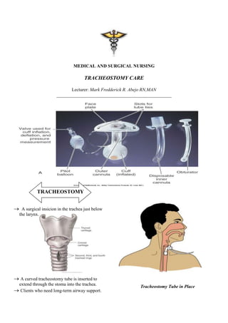 MEDICAL AND SURGICAL NURSING

                                   TRACHEOSTOMY CARE

                           Lecturer: Mark Fredderick R. Abejo RN,MAN
                    __________________________________________________




         TRACHEOSTOMY


 A surgical insicion in the trachea just below
the larynx.




 A curved tracheostomy tube is inserted to
extend through the stoma into the trachea.              Tracheostomy Tube in Place
 Clients who need long-term airway support.
 
