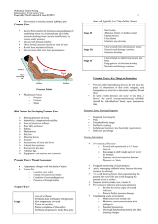 Medical and Surgical Nursing
Integumentary System Lecture Notes
Prepared by: Mark Fredderick R. Abejo RN,MAN                                                                            13


         The wound is initially cleaned, debrided and                      observed, typically 4 or 5 days before closure
Pressure Ulcer

     •    Lesion from unrelieved pressure causing damage of                           Skin breaks
          underlying tissue or a localized area of cellular    Stage II               Abrasion, blister or shallow crater
          necrosis resulting from vascular insufficiency in                           Edema persists
          tissues under pressure                                                      Ulcer drains
     •    Occurs with limited mobility                                                Infection may develop
     •    Once formed, pressure ulcers are slow to heal
     •    Result from mechanical forces                                               Ulcer extends into subcutaneous tissue
     •    Occurs most often over bony prominences              Stage III              Necrosis and drainage continue
                                                                                      Infection develops

                                                                                      Ulcer extends to underlying muscle and
                                                               Stage IV               bone.
                                                                                      Deep pockets of infection develop
                                                                                      Necrosis and drainage continue




                                                                           Pressure Ulcers: Key Things to Remember

                                                                   •       Pressure relieving/reducing devices do not take the
                                                                           place of observation of skin color, integrity, and
                        Pressure Points                                    temperature at intervals to determine capillary blood
                                                                           flow.
     •    Mechanical Forces                                        •       In some clients pressure can occur in less than 2
             –    Pressure                                                 hours– the actual turning/repositioning schedule
             –    Friction                                                 should be individualized based upon assessment
             –    Shear                                                    data


Risk Factors for Developing Pressure Ulcer                     Pressure Ulcers: Nursing Diagnosis


         Prolong pressure on tissue                               •       Impaired skin integrity
         Immobility, compromised mobility                         •       Pain
         Loss of protective reflexes                              •       Disturbed body image
         Poor skin perfusion                                      •       Ineffective coping
         Edema                                                    •       Imbalanced nutrition: less than body requirements
         Malnutrition                                             •       Deficient knowledge
         Friction
         Shearing forces                                      Nursing Intevention
         Trauma
         Incontinence of urine and feces                                 Prevention of Pressure:
         Altered skin moisture                                                o Turned and repositioned at 1-2 hours
         Excessively dry skin                                                      interval
         Advance age                                                          o Encourage to shift weight actively every
         Equipment: cast,traction and restraints
                                                                                    15 minutes
                                                                               o Pressure relief and reduction devices:
Pressure Ulcers: Wound Assessment                                                   Dynamic vs. Static

     •    Appearance changes with the depth of injury                     Frequent monitoring of ulcer progress
     •    Assess for:                                                     Avoid massaging reddened areas, because this may
              –     Location, size, color                                  increase the damage
              –     Extend of tissue involvement                          To avoid shearing forces when repositioning the
              –     Condition of surrounding tissue                        patient, the nurse lifts and avoid dragging the
              –     Presence of foreign bodies                             patient across a surface
                                                                          Increase protein intake, iron, vitamin C
                                                                          Prevention of infection and wound extension
Stages of Ulcer                                                                 o Be alert for classic signs of wound
                                                                                      infection
                                                                                o Prevent further pressure damage
                      Area of erythema                                    Maintaining a safe environment
                      Erythema does not blanch with pressure                    o Meticulous local wound care
Stage I               Skin temperature elevated                                 o Minimize cross-contamination with
                      Tissue are swollen                                              pathogens
                      Patient complains of discomfort                           o Standard precautions
                      Erythema progresses to dusky blue-gray                    o Thorough handwashing before and after
                                                                                      dressing changes
 