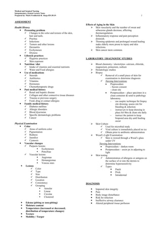 Medical and Surgical Nursing
Integumentary System Lecture Notes
Prepared by: Mark Fredderick R. Abejo RN,MAN                                                                       2


ASSESSMENT
                                                           Effects of Aging in the Skin
Health History                                                   Skin vascularity and the number of sweat and
     Presenting problem                                             sebaceous glands decrease, affecting
          Changes in the color and texture of the skin,             thermoregulation.
              hair and nails.                                    Inflammatory response and pain perception
          Pruritus                                                  diminish.
          Infections                                            Thinning epidermis and prolonged wound healing
          Tumors and other lesions                                  make elderly more prone to injury and skin
          Dermatitis                                                infections.
          Ecchymoses                                            Skin cancer more common.
          Dryness
     Lifestyle practices
          Hygienic practices                              LABORATORY / DIAGNOSTIC STUDIES
          Skin exposure
     Nutrition / diet                                            Blood chemistry / electrolytes: calcium, chloride,
          Intake of vitamins and essential nutrients              magnesium, potassium, sodium
          Water and Food allergies                               Hematologic studies
     Use of medications                                          Biopsy
          Steroids                                                      Removal of a small piece of skin for
          Antibiotics                                                       examination to determine diagnosis
          Vitamins                                                      Nursing Interventions
          Hormones                                                                Preprocedure
          Chemotherapeutic drugs                                                  - Secure consent
     Past medical history                                                         - clean site
          Renal and hepatic disease                                               Postprocedure – place specimen in a
          Collagen and other connective tissue diseases                           clean container & send to pathology
          Trauma or previous surgery                                              laboratory
          Food, drug or contact allergies                                         -     use aseptic technique for biopsy
     Family medical history                                                             site dressing, assess site for
          Diabetes mellitus                                                             bleeding & infection
          Allergic disorders                                                      -     instruct px to keep dressing in
          Blood dyscrasias                                                              place for 8hrs & clean site daily
          Specific dermatologic problems                                          -     instruct the patient to keep
          Cancer                                                                        biopsied area dry until healing
                                                                                         occur
Physical Examination                                              Skin Culture
     Color                                                              Used for microbial study
          Areas of uniform color                                        Viral culture is immediately placed on ice
          Pigmentation                                                  Obtain prior to antibiotic administration
          Redness                                                Wood’s Light Examination
          Jaundice                                                      Skin is viewed through a Wood’s glass
          Cyanosis                                                          under UV
     Vascular changes                                                Nursing Interventions
          Purpuric lesions                                                  Preprocedure – darken room
                       Ecchymoses                                           Postprocedure – assist px in adjusting to
                       Petechiae                                            light
          Vascular lesions                                       Skin testing
                       Angiomas                                         Administration of allergens or antigens on
                       Hemangiomas                                          the surface of or into the dermis to
                       Venous stars                                         determine hypersensitivity
       Lesions                                                          Types:
               Color                                                               Patch
               Type                                                                Prick
               Size                                                                Intradermal
               Distribution
               Location
               Consistency                                DIAGNOSIS
               Grouping
                         Annular                                 Impaired skin integrity
                         Linear                                  Pain
                         Circular                                Body image disturbance
                         Clustered                               Risk for infection
                                                                  Ineffective airway clearance
          Edema (pitting or non-pitting)                         Altered peripheral tissue perfusion
          Moisture content
          Temperature (increased or decreased;
           distribution of temperature changes)
          Texture
          Mobility / Turgor
 