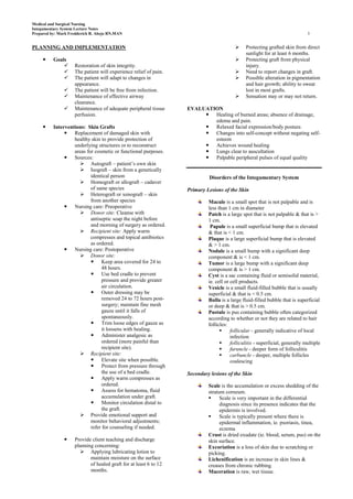 Medical and Surgical Nursing
Integumentary System Lecture Notes
Prepared by: Mark Fredderick R. Abejo RN,MAN                                                                                  3


PLANNING AND IMPLEMENTATION                                                                  Protecting grafted skin from direct
                                                                                              sunlight for at least 6 months.
         Goals                                                                              Protecting graft from physical
                   Restoration of skin integrity.                                            injury.
                   The patient will experience relief of pain.                              Need to report changes in graft.
                   The patient will adapt to changes in                                     Possible alteration in pigmentation
                    appearance.                                                               and hair growth; ability to sweat
                   The patient will be free from infection.                                  lost in most grafts.
                   Maintenance of effective airway                                          Sensation may or may not return.
                    clearance.
                   Maintenance of adequate peripheral tissue     EVALUATION
                    perfusion.                                          Healing of burned areas; absence of drainage,
                                                                          edema and pain.
         Interventions: Skin Grafts                                    Relaxed facial expression/body posture.
                Replacement of damaged skin with                       Changes into self-concept without negating self-
                   healthy skin to provide protection of                  esteem
                   underlying structures or to reconstruct              Achieves wound healing
                   areas for cosmetic or functional purposes.           Lungs clear to auscultation
                Sources:                                               Palpable peripheral pulses of equal quality
                       Autograft – patient’s own skin
                       Isograft – skin from a genetically
                           identical person                                Disorders of the Integumentary System
                       Homograft or allograft – cadaver
                           of same species                        Primary Lesions of the Skin
                       Heterograft or xenograft – skin
                           from another species                            Macule is a small spot that is not palpable and is
                Nursing care: Preoperative                                less than 1 cm in diameter
                       Donor site: Cleanse with                           Patch is a large spot that is not palpable & that is >
                           antiseptic soap the night before                1 cm.
                           and morning of surgery as ordered.               Papule is a small superficial bump that is elevated
                       Recipient site: Apply warm                         & that is < 1 cm.
                           compresses and topical antibiotics              Plaque is a large superficial bump that is elevated
                           as ordered.                                     & > 1 cm.
                Nursing care: Postoperative                               Nodule is a small bump with a significant deep
                       Donor site:                                        component & is < 1 cm.
                            Keep area covered for 24 to                   Tumor is a large bump with a significant deep
                                48 hours.                                  component & is > 1 cm.
                            Use bed cradle to prevent                     Cyst is a sac containing fluid or semisolid material,
                                pressure and provide greater               ie. cell or cell products.
                                air circulation.                           Vesicle is a small fluid-filled bubble that is usually
                            Outer dressing may be                         superficial & that is < 0.5 cm.
                                removed 24 to 72 hours post-               Bulla is a large fluid-filled bubble that is superficial
                                surgery; maintain fine mesh                or deep & that is > 0.5 cm.
                                gauze until it falls of                    Pustule is pus containing bubble often categorized
                                spontaneously.                             according to whether or not they are related to hair
                            Trim loose edges of gauze as                  follicles:
                                it loosens with healing.                              follicular - generally indicative of local
                            Administer analgesic as                                   infection
                                ordered (more painful than                            folliculitis - superficial, generally multiple
                                recipient site).                                      furuncle - deeper form of folliculitis
                       Recipient site:                                               carbuncle - deeper, multiple follicles
                            Elevate site when possible.                               coalescing
                            Protect from pressure through
                                the use of a bed cradle.          Secondary lesions of the Skin
                            Apply warm compresses as
                                ordered.                                   Scale is the accumulation or excess shedding of the
                            Assess for hematoma, fluid                    stratum corneum.
                                accumulation under graft.                       Scale is very important in the differential
                            Monitor circulation distal to                       diagnosis since its presence indicates that the
                                the graft.                                       epidermis is involved.
                       Provide emotional support and                           Scale is typically present where there is
                           monitor behavioral adjustments;                       epidermal inflammation, ie. psoriasis, tinea,
                           refer for counseling if needed.                       eczema
                                                                           Crust is dried exudate (ie. blood, serum, pus) on the
                   Provide client teaching and discharge                  skin surface.
                    planning concerning:                                   Excoriation is a loss of skin due to scratching or
                       Applying lubricating lotion to                     picking.
                           maintain moisture on the surface                Lichenification is an increase in skin lines &
                           of healed graft for at least 6 to 12            creases from chronic rubbing.
                           months.                                         Maceration is raw, wet tissue.
 