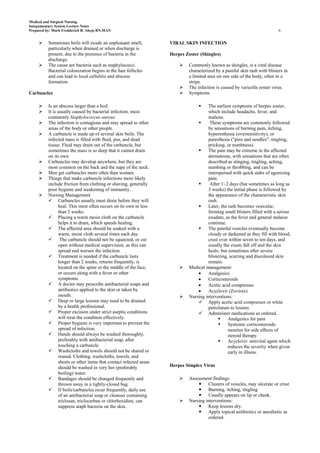 Medical and Surgical Nursing
Integumentary System Lecture Notes
Prepared by: Mark Fredderick R. Abejo RN,MAN                                                                                 6


         Sometimes boils will exude an unpleasant smell,           VIRAL SKIN INFECTION
          particularly when drained or when discharge is
          present, due to the presence of bacteria in the           Herpes Zoster (Shingles)
          discharge.
         The cause are bacteria such as staphylococci.                     Commonly known as shingles, is a viral disease
          Bacterial colonization begins in the hair follicles                characterized by a painful skin rash with blisters in
          and can lead to local cellulitis and abscess                       a limited area on one side of the body, often in a
          formation.                                                         stripe.
                                                                            The infection is caused by varicella zoster virus.
Carbuncles                                                                  Symptoms

         Is an abscess larger than a boil.                                          The earliest symptoms of herpes zoster,
         It is usually caused by bacterial infection, most                           which include headache, fever, and
          commonly Staphylococcus aureus.                                             malaise.
         The infection is contagious and may spread to other                         These symptoms are commonly followed
          areas of the body or other people.                                          by sensations of burning pain, itching,
         A carbuncle is made up of several skin boils. The                           hyperesthesia (oversensitivity), or
          infected mass is filled with fluid, pus, and dead                           paresthesia ("pins and needles": tingling,
          tissue. Fluid may drain out of the carbuncle, but                           pricking, or numbness).
          sometimes the mass is so deep that it cannot drain                         The pain may be extreme in the affected
          on its own.                                                                 dermatome, with sensations that are often
         Carbuncles may develop anywhere, but they are                               described as stinging, tingling, aching,
          most common on the back and the nape of the neck.                           numbing or throbbing, and can be
         Men get carbuncles more often than women.                                   interspersed with quick stabs of agonizing
         Things that make carbuncle infections more likely                           pain.
          include friction from clothing or shaving, generally                        After 1–2 days (but sometimes as long as
          poor hygiene and weakening of immunity.                                     3 weeks) the initial phase is followed by
         Nursing Management                                                          the appearance of the characteristic skin
           Carbuncles usually must drain before they will                            rash.
                heal. This most often occurs on its own in less                      Later, the rash becomes vesicular,
                than 2 weeks.                                                         forming small blisters filled with a serous
           Placing a warm moist cloth on the carbuncle                               exudate, as the fever and general malaise
                helps it to drain, which speeds healing.                              continue.
           The affected area should be soaked with a                                The painful vesicles eventually become
                warm, moist cloth several times each day.                             cloudy or darkened as they fill with blood,
           The carbuncle should not be squeezed, or cut                              crust over within seven to ten days, and
                open without medical supervision, as this can                         usually the crusts fall off and the skin
                spread and worsen the infection.                                      heals: but sometimes after severe
           Treatment is needed if the carbuncle lasts                                blistering, scarring and discolored skin
                longer than 2 weeks, returns frequently, is                           remain.
                located on the spine or the middle of the face,             Medical management:
                or occurs along with a fever or other                                 Analgesics
                symptoms.                                                             Corticosteroids
           A doctor may prescribe antibacterial soaps and                            Acetic acid compresses
                antibiotics applied to the skin or taken by                           Acyclovir (Zovirax)
                mouth.                                                      Nursing interventions:
           Deep or large lesions may need to be drained                          Apply acetic acid compresses or white
                by a health professional.                                             petrolatum to lesions
           Proper excision under strict aseptic conditions                       Administer medications as ordered.
                will treat the condition effectively.                                           Analgesics for pain
           Proper hygiene is very important to prevent the                                     Systemic corticosteroids:
                spread of infection.                                                             monitor for side effects of
           Hands should always be washed thoroughly,                                            steroid therapy.
                preferably with antibacterial soap, after                                       Acyclovir: antiviral agent which
                touching a carbuncle.                                                            reduces the severity when given
           Washcloths and towels should not be shared or                                        early in illness.
                reused. Clothing, washcloths, towels, and
                sheets or other items that contact infected areas
                should be washed in very hot (preferably            Herpes Simplex Virus
                boiling) water.
           Bandages should be changed frequently and                       Assessment findings:
                thrown away in a tightly-closed bag.                              Clusters of vesicles, may ulcerate or crust
           If boils/carbuncles recur frequently, daily use                       Burning, itching, tingling
                of an antibacterial soap or cleanser containing                   Usually appears on lip or cheek.
                triclosan, triclocarban or chlorhexidine, can               Nursing interventions:
                suppress staph bacteria on the skin.                              Keep lesions dry.
                                                                                  Apply topical antibiotics or anesthetic as
                                                                                      ordered.
 
