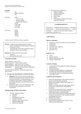 Lecture Notes on Fluids and Electrolytes
Prepared By: Mark Fredderick R Abejo R.N, MAN



IV Fluids                                                                  Risk factors are the following:
Isotonic               LR                                                   a. Diabetes Insipidus
                       PNSS (0.9%NSS)                                       b. Adrenal insufficiency
                       NM                                                   c. Osmotic diuresis
                                                                            d. Hemorrhage
Hypotonic              D5W                                                  e. Coma
                       - isotonic in bag                                    f. Third-spacing conditions like ascites,
                       - dextrose=quickly                                        pancreatitis and burns
                         metabolized=hypotonic
                       D2.5W
                       0.45% NSS                                                   PATHOPHYSIOLOGY:
                       0.3% NSS
                       0.2% NSS                                  Risk Factors --- inadequate fluids in the body ---- decreased
                                                                 blood volume ----- decreased cellular hydration ---- cellular
Hypertonic             D50W                                      shrinkage ---- weight loss, decreased turgor, oliguria,
                       D10W
                                                                 hypotension, weak pulse, etc.
                       D5NSS
                       D5LR
                       3%NSS
                                                                 ASSESSMENT:

Colloids (usually CHONs) & Plasma expanders                      Physical examination
                                                                       Weight loss, tented skin turgor, dry mucus membrane
Dextran – synthetic polysaccharide, glucose solution                   Hypotension
    -    increase concentration of blood, improving blood              Tachycardia
         volume up to 24 hrs                                           Cool skin, acute weight loss
    -    contraindicated: heart failure, pulmonary edema,              Flat neck veins
         cardiogenic shock, and renal failure                          Decreased CVP

Hetastarch – like Dextran, but longer-acting                     Subjective cues
    -    expensive
    -    derived from corn starch                                      Thirst
                                                                       Nausea, anorexia
Composition of Fluids                                                  Muscle weakness and cramps
                                                                       Change in mental state
Saline solutions – water, Na, Cl
Dextrose solutions – water or saline, calories
Lactated Ringer‟s – water, Na, Cl, K, Ca, lactate                Laboratory findings
Plasma expanders – albumin, dextran, plasma protein               1.    Elevated BUN due to depletion of fluids or decreased
 (plasmanate)     - increases oncotic pressure, pulling fluids          renal perfusion
                     into circulation                             2.    Hemoconcentration
Parenteral hyperalimentation – fluid, electrolytes, amino         3.    Possible Electrolyte imbalances: Hypokalemia,
acids, calories                                                         Hyperkalemia, Hyponatremia, hypernatremia
                                                                  4.    Urine specific gravity is increased (concentrated
A.   FLUID VOLUME DEFICIT or HYPOVOLEMIA                                urine) above 1.020
        Definition: This is the loss of extra cellular fluid    NURSING MANAGEMENT
         volume that exceeds the intake of fluid. The loss of
         water and electrolyte is in equal proportion. It can    1.    Assess the ongoing status of the patient by doing an
         be called in various terms- vascular, cellular or             accurate input and output monitoring
         intracellular dehydration. But the preferred term is    2.    Monitor daily weights. Approximate weight loss 1
         hypovolemia.                                                  kilogram = 1liter!
        Dehydration refers to loss of WATER alone, with         3.    Monitor Vital signs, skin and tongue turgor, urinary
         increased solutes concentration and sodium                    concentration, mental function and peripheral
         concentration                                                 circulation
                                                                 4.    Prevent Fluid Volume Deficit from occurring by
Pathophysiology of Fluid Volume Deficit                                identifying risk patients and implement fluid
                                                                       replacement therapy as needed promptly
          Etiologic conditions include:                         5.    Correct fluid Volume Deficit by offering fluids orally
           a.    Vomiting                                              if tolerated, anti-emetics if with vomiting, and foods
           b. Diarrhea                                                 with adequate electrolytes
           c. Prolonged GI suctioning                            6.    Maintain skin integrity
           d. Increased sweating                                 7.    Provide frequent oral care
           e. Inability to gain access to fluids                 8.    Teach patient to change position slowly to avoid
           f. Inadequate fluid intake                                  sudden postural hypotension
           g. Massive third spacing



MS: Fluids and Electrolyte                                                                                     Abejo
 