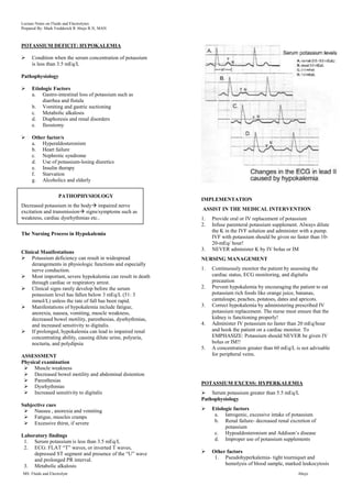 Lecture Notes on Fluids and Electrolytes
Prepared By: Mark Fredderick R Abejo R.N, MAN



POTASSIUM DEFICIT: HYPOKALEMIA

    Condition when the serum concentration of potassium
     is less than 3.5 mEq/L

Pathophysiology

    Etiologic Factors
     a. Gastro-intestinal loss of potassium such as
          diarrhea and fistula
     b. Vomiting and gastric suctioning
     c. Metabolic alkalosis
     d. Diaphoresis and renal disorders
     e. Ileostomy

    Other factor/s
     a. Hyperaldosteronism
     b. Heart failure
     c. Nephrotic syndrome
     d. Use of potassium-losing diuretics
     e. Insulin therapy
     f. Starvation
     g. Alcoholics and elderly

                    PATHOPHYSIOLOGY
                                                              IMPLEMENTATION
Decreased potassium in the body impaired nerve
excitation and transmission signs/symptoms such as           ASSIST IN THE MEDICAL INTERVENTION
weakness, cardiac dysrhythmias etc..                          1.   Provide oral or IV replacement of potassium
                                                              2.   Infuse parenteral potassium supplement. Always dilute
                                                                   the K in the IVF solution and administer with a pump.
The Nursing Process in Hypokalemia
                                                                   IVF with potassium should be given no faster than 10-
                                                                   20-mEq/ hour!
                                                              3.   NEVER administer K by IV bolus or IM
Clinical Manifestations
 Potassium deficiency can result in widespread               NURSING MANAGEMENT
     derangements in physiologic functions and especially
     nerve conduction.                                        1.   Continuously monitor the patient by assessing the
 Most important, severe hypokalemia can result in death           cardiac status, ECG monitoring, and digitalis
     through cardiac or respiratory arrest.                        precaution
 Clinical signs rarely develop before the serum              2.   Prevent hypokalemia by encouraging the patient to eat
     potassium level has fallen below 3 mEq/L (51: 3               potassium rich foods like orange juice, bananas,
     mmol/L) unless the rate of fall has been rapid.               cantaloupe, peaches, potatoes, dates and apricots.
 Manifestations of hypokalemia include fatigue,              3.   Correct hypokalemia by administering prescribed IV
     anorexia, nausea, vomiting, muscle weakness,                  potassium replacement. The nurse must ensure that the
     decreased bowel motility, paresthesias, dysrhythmias,         kidney is functioning properly!
     and increased sensitivity to digitalis.                  4.   Administer IV potassium no faster than 20 mEq/hour
 If prolonged, hypokalemia can lead to impaired renal             and hook the patient on a cardiac monitor. To
     concentrating ability, causing dilute urine, polyuria,        EMPHASIZE: Potassium should NEVER be given IV
     nocturia, and polydipsia                                      bolus or IM!!
                                                              5.   A concentration greater than 60 mEq/L is not advisable
ASSESSMENT                                                         for peripheral veins.
Physical examination
  Muscle weakness
  Decreased bowel motility and abdominal distention
  Paresthesias
                                                              POTASSIUM EXCESS: HYPERKALEMIA
  Dysrhythmias
  Increased sensitivity to digitalis                          Serum potassium greater than 5.5 mEq/L
                                                              Pathophysiology
Subjective cues
  Nausea , anorexia and vomiting                                 Etiologic factors
  Fatigue, muscles cramps                                          a. Iatrogenic, excessive intake of potassium
  Excessive thirst, if severe                                      b. Renal failure- decreased renal excretion of
                                                                         potassium
Laboratory findings                                                 c. Hypoaldosteronism and Addison‟s disease
 1. Serum potassium is less than 3.5 mEq/L                          d. Improper use of potassium supplements
 2. ECG: FLAT “T” waves, or inverted T waves,
     depressed ST segment and presence of the “U” wave            Other factors
     and prolonged PR interval.                                     1. Pseudohyperkalemia- tight tourniquet and
 3. Metabolic alkalosis                                                 hemolysis of blood sample, marked leukocytosis
MS: Fluids and Electrolyte                                                                                Abejo
 