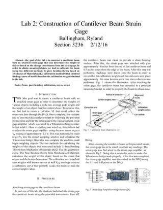 Abstract—the goal of this lab is to construct a cantilever beam
with an attached strain gage that can determine the weight of
objects based on the change in resistance from the strain gage. In
order to obtain meaningful data, we had to calibrate the beam
using two different methods: 1) pure bending theory based on
Mechanics of Materials and2) calibration method which involved
finding a curve of best fit basedon the calibration weights obtained
in the lab.
Index Terms- pure bending, calibration, stress, strain
I. INTRODUCTION
HIS labs goal was to create a cantilever beam with an
attached strain gage in order to determine the weights of
various objects including a soda can, average gulp weight and
the weight of an object that the student chose.To achieve this,
we first had to create a LabView VI that could collect the
necessary data through the DAQ. Once complete, the students
had to construct the cantilever beam by following the provided
instructions and wire the strain gage to the Tauna Systems strain
gage amplifier which was wired to a Wheatstone bridge similar
to that in lab 1. Once everything was wired up, the students had
to adjust the strain gage amplifier using the zero screw to get a
Vg reading of approximately 2.5 V. This was performed in order
to get Vg into the correct sampling window and to balance the
Wheatstone bridge. Once this was complete the students could
begin weighing objects. The two methods for calculating the
weights of the objects that were used include 1) Pure Bending
Theory from Mechanics ofMaterials and 2) Use ofa calibration
curve. The Pure Bending theory from Mechanics of Materials
calculates the weight of the object based on the strain that
occurs and the beams dimensions.The calibration curve method
uses weights with known masses as well Vamp readings to create
a calibration curve that properly scales the beam to read the
correct weight values.
II. PROCEDURE
Attaching strain gage to the cantileverbeam
In part one of this lab, the students had attach the strain gage
the cantilever beam using the provided instructions. First off,
the cantilever beam was clean to provide a clean bonding
surface. After this, the strain gage was attached with glue
approximately 8 inches from the end of the cantilever beam and
0.5 inches away from the edge of the beam. After this step was
performed, markings were drawn onto the beam in order to
ensure that the calibration weights and the soda cans were place
approximately the same location each time data collection was
performed. Fig. 1. shows this illustration. After attaching the
strain gage, the cantilever beam was mounted in a provided
mounting bracket in order to properly the beam to obtain data.
Fig. 1. Cantilever beam illustration. [4]
Wiring
After securing the cantilever beam to the provided mount,
the strain gage has to be wired to obtain any readings. The
strain gage was first wired to the strain gage amplifier as
shown in Fig.2. Doing this is needed in order to make the
Wheatstone bridge work properly. After this was completed,
the strain gage amplifier was then wired to the DAQ using
the AI1 and AI0 ports on the DAQ.
Fig. 2. Strain Gage Amplifierwiringschematic [4]
Lab 2: Construction of Cantilever Beam Strain
Gage
Ballingham, Ryland
Section 3236 2/12/16
T
 