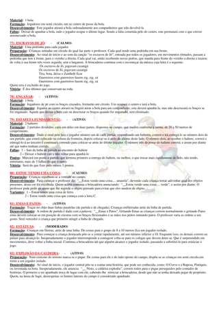 Material: 1 bola
Formação: Jogadores em semi círculo, um ao centro de posse da bola.
Desenvolvimento: Este jogador atirará a bola ordenadamente aos companheiros que irão devolvê-la
Faltas: Deixar de apanhar a bola, indo o jogador ocupar o último lugar. Sendo a falta cometida pelo do centro, este permutará com o que estiver
arremessado a bola.

77) ESCRAVOS DE JÓ:              - (CALMO)
Material: Uma pedrinha para cada jogador
Preparação: Crianças sentadas em círculo do qual faz parte o professor. Cada qual tendo uma pedrinha em sua frente.
Desenvolvimento: Ao sinal de início e ao som da canção “os escravos de Jó”, entoada por todos os jogadores, em movimentos ritmados, passam a
pedrinha que tem à frente, para o vizinho a direita. Cada qual vai, então recebendo novas pedras, que manda para frente do vizinho a direita e trazem
de volta à sua frente três vezes seguida, sem a largarem. A brincadeira continua com o recomeçar da música cuja letra é a seguinte:
                        Os escravos de Jó, jogavam caxangá
                        Os escravos de Jó, jogavam caxangá
                        Tira, bota, deixa o Zambelê ficar
                        Guerreiros com guerreiros fazem zig, zig, zá
                        Guerreiros com guerreiros fazem zig, zig, zá
Quem erra é excluído do jogo.
Vitória: É dos últimos que conservam na roda.

78) ENGANAR:        -    (ATIVO)
Material: 1 bola
Formação: Jogadores de pé com os braços cruzados, formarão um círculo. Um ocupará o centro e terá a bola.
Desenvolvimento: Jogador ao centro atirará ou fingirá atirar a bola para um companheiro, este deverá apanhá-la; mas não descruzará os braços se
for enganado. Aquele que deixar a bola cair ou descruzar os braços quando for enganado, será eliminado.

79) ESTAFETA FUNDAMENTAL:                   - (ATIVO)
Material: 2 halteres
Formação: 2 partidos divididos, cada um deles em duas partes, dispostos no campo, que medirá conforme a turma, de 20 a 50 metros de
comprimento.
Desenvolvimento: Dado o sinal pelo juiz o jogador número um de cada partido empunhando um halteres, correrá e irá entregá-lo ao número dois de
seu partido, que estará colocado na coluna da fronteira, depois colocar-se-á atrás do último deste lado. O número dois, ao receber o haltere, correrá e
entregá-lo-á ao terceiro e continuará correndo para colocar-se atrás do último jogador. O número três de posse do haltere correrá; e assim por diante
até que todos tenham corrido.
Faltas: 1 – Sair da linha de partida ao encontro do haltere
        2 – Deixar o haltere cair e não voltar para apanhá-lo
Pontos: Marcará um ponto o partido que termina primeiro a entrega do haltere, ou melhor, o que trocar mais rapidamente de lado, não tendo,
entretanto, mais de 3 falhas do que o outro.
Vitória: Será do que fizer pelo menos 3 pontos.

80) ESTOU VENDO UMA COISA:                - (CALMO)
Preparação: Crianças espalham-se a vontade no campo.
Desenvolvimento: Para começar o professor diz: “__Estou vendo uma coisa.... amarela”, devendo cada criança tentar adivinhar qual dos objetos
presentes, desta cor foi escolhida. Quem acerta continua a brincadeira anunciando: “__Estou vendo uma coisa.... verde”, e assim por diante. O
professor pode pedir ao aluno que lhe segrede o objeto pensado para evitar que eles mudem de objeto.
Variantes: 1 – Estou vendo uma coisa de ferro.
            2 – Estou vendo uma coisa que começa com a letra C.

81) EMAS E PATOS: -             (ATIVO)
Formação: Traçar no chão duas linhas paralelas (de partida e de chegada). Crianças enfileiradas atrás da linha de partida.
Desenvolvimento: A ordem de partida é dada com a palavra: “__Emas e Patos”. Gritando Emas as crianças correm normalmente e gritando Patos
estas devem colocar-se em posição de cócoras com os braços flexionados e as mãos nos peitos imitando patos. O professor varia as ordens a seu
gosto. Será vencedor a criança que primeiro atingir a linha de chegada.

82) ESTÁTUAS:         - (MODERADO)
Formação: Crianças em fileiras, atrás de uma linha. De costas para o grupo de 8 a 10 metros fica um jogador isolado.
Desenvolvimento: Para começar a criança destacada põe-se a contar rapidamente, até um número inferior a 10. Enquanto isso, os demais correm ou
pulam para alcançá-lo. Inesperadamente o jogador interrompendo a contagem volta-se para os colegas que devem deter-se. Que é surpreendido em
movimentos, deve voltar a linha inicial. Continua a brincadeira até que alguém alcance o jogador isolado, passando a substituí-lo para reiniciar o
jogo.

83) EXPLOSÃO DA CALDEIRA:                 - (ATIVO)
Preparação: Num extremo do terreno marca-se o pique. De costas para ele e do lado oposto do campo, dispõe-se as crianças em semi círculo,em
torno a um jogador isolado.
Desenvolvimento: Ao sinal de início, o jogador central põe-se a contar uma história, que pode ser conhecida, como: O Corvo e a Raposa, Pinóquio,
ou inventada na hora. Inesperadamente, ele anuncia: “__ Nisto, a caldeira explodiu”, correm todos para o pique perseguidos pelo contador de
histórias. O primeiro a ser apanhado troca de lugar com ele, cabendo-lhe reiniciar a brincadeira, desde que não se tenha deixado pegar de propósito.
Quem, na ânsia de fugir, desrespeitar os limites laterais do campo é considerado apanhado.
 