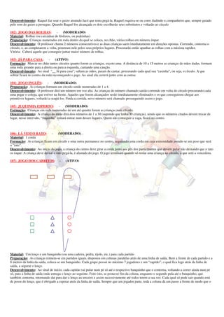 Desenvolvimento: Raquel faz soar o guizo atraindo Jacó que tenta pegá-la. Raquel esquiva-se ou corre iludindo o companheiro que, sempre guiado
pelo som do guizo a persegue. Quando Raquel for alcançada os dois escolherão seus substitutos e voltarão ao círculo

102) JOGO DAS ROLHAS:              -   (MODERADO)
Material: Rolhas (ou caixinhas de fósforos, ou pedrinhas)
Preparação: Crianças numeradas em roda dentro da qual se coloca, no chão, várias rolhas em número ímpar.
Desenvolvimento: O professor chama 2 números consecutivos e as duas crianças saem imediatamente em direções opostas. Correndo, contorna o
círculo, e, ao completarem a volta, penetram nele pelos seus próprios lugares. Procurarão então apanhar as rolhas com a máxima rapidez.
Vitória: Caberá aquele que conseguir juntar maior número de rolhas.

103) JÁ PARA CASA:           -    (ATIVO)
Formação: Marcar no chão tantos círculos quanto forem as crianças, exceto uma. A distância de 10 a 15 metros as crianças de mãos dadas, formam
uma roda girando para a direita ou para a esquerda, cantando uma canção.
Desenvolvimento: Ao sinal “__ Já para casa”, saltam as mãos, param de cantar, procurando cada qual sua “casinha”, ou seja, o círculo. A que
sobrar ficará no centro da roda recomeçando o jogo. Ao sinal ela correrá junto com as outras

104) JOGO INGLÊS:           -    (MODERADO)
Preparação: As crianças formam um círculo sendo numeradas de 1 a 4.
Desenvolvimento: O professor dirá um número em voz alta. As crianças do número chamado sairão correndo em volta do círculo procurando cada
uma pegar o colega, que estiver na frente. Aqueles que forem alcançados serão imediatamente eliminados e os que conseguirem chegar aos
primitivos lugares, voltarão a ocupá-los. Finda a corrida, novo número será chamado prosseguindo assim o jogo.

105) JUQUINHA ESPERTO:               - (MODERADO)
Formação: Crianças em roda numeradas de um até quanto forem as crianças num círculo.
Desenvolvimento: A criança do meio dirá dois números de 1 a 30 (supondo que tenha 30 crianças), sendo que os números citados devem trocar de
lugar, nesse intervalo, “Juquinha” tentará entrar num desses lugares. Quem não conseguir a vaga, ficará no centro.



106) LÁ VEM O RATO:           - (MODERADO)
Material: 1 corda
Formação: As crianças ficam em círculo e uma outra permanece no centro, segurando uma corda em cuja extremidade prende-se um peso que será
o "rato".
Desenvolvimento: Ao início do jogo, a criança do centro deve girar a corda junto aos pés dos participantes que devem pular não deixando que o rato
os toque. A criança deve deixar o rato pegá-la, é afastada do jogo. O jogo terminará quando só restar uma criança no círculo, a que será a vencedora.

107) JOGO DOS CABRITOS:             -   (ATIVO)




           _____________________________




Material: Um lenço e um banquinho (ou uma cadeira, pedra, tijolo, etc.) para cada partido
Preparação: As crianças reúnem-se em partidos iguais, dispostos em colunas paralelas atrás de uma linha de saída. Bem a frente de cada partido e a
8 metros da linha da saída, coloca-se um banquinho. Cada grupo possui no máximo 7 jogadores e um “capitão”, o qual fica logo atrás da linha de
saída, a segurar o lenço.
Desenvolvimento: Ao sinal de início, cada capitão vai pular num pé só até o respectivo banquinho que o contorna, voltando a correr ainda num pé
só, para a linha de saída onde entrega o lenço ao seguinte. Feito isto, se posta no fim da coluna, enquanto o segundo pula até o banquinho, que
também contorna, retornando daí para dar o lenço ao terceiro e assim sucessivamente até todos terem a sua vez. Cada qual só pode sair quando está
de posse do lenço, que é obrigado a esperar atrás da linha de saída. Sempre que um jogador parte, toda a coluna dá um passo a frente de modo que o
 