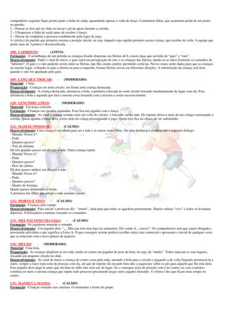 companheiro seguinte fique pronto junto a linha de saída, aguardando apenas a volta do lenço. Constituem faltas, que acarretam perda de um ponto
ao partido:
1 – Pousar os dois pés no chão ou trocar o pé de apoio durante a corrida;
2 – Ultrapassar a linha de saída antes de receber o lenço;
3 – Deixar de completar o percurso estabelecido pela regra do jogo.
A vitória é do partido que primeiro retorna a posição inicial, ou seja, daquele cujo capitão primeiro acena o lenço, que receber de volta. A equipe que
perde mais de 3 pontos é desclassificada.

108) LABIRINTO:           - (ATIVO)
Formação: À semelhança de um pelotão as crianças ficarão dispostas em fileiras de 8, exceto duas que servirão de “gato” e “rato”.
Desenvolvimento: Dado o sinal de início, o gato sairá em perseguição do rato e as crianças das fileiras, dando-se as mãos limitarão os caminhos do
“labirinto”. O gato e o rato poderão correr entre as fileiras, não lhes sendo, porém, permitido cortá-las. Novos sinais serão dados para que as crianças
no mesmo lugar, voltando-se para a direita ou para a esquerda, formar fileiras novas em diferentes direções. A substituição da criança será feita
quando o rato for apanhado pelo gato.

109) LANÇAR E TROCAR:             -    (MODERADO)
Material: 1 bola.
Preparação: Crianças em semi círculo, em frente uma criança destacada.
Desenvolvimento: A criança destacada, arremessa a bola, a primeira colocada no semi círculo trocando imediatamente de lugar com ela. Esta
arremessa a bola a segunda que fará a mesma coisa trocando com a terceira e assim sucessivamente.

110) LENCINHO ATRÁS:           - (MODERADO)
Material: Um lenço colorido.
Formação: Crianças em círculos separadas. Fora fica um jogador com o lenço.
Desenvolvimento: Ao sinal a criança isolada corre em volta do círculo, o lencinho vai na mão. De repente deixa-o atrás de um colega continuando a
corrida. Quem apanha o lenço deve correr atrás do colega prosseguindo o jogo. Quem erra fica no choco até ser substituído.

111) MAMÃE! POSSO IR?: -                (CALMO)
Desenvolvimento: Uma criança é escolhida para ser a mãe e as outras serão filhas. De uma distância é estabelecido o seguinte diálogo:
- Mamãe! Posso ir?
- Pode
- Quantos passos?
- Três de elefante.
Dá três grandes passos em direção à mãe. Outra criança repete.
- Mamãe! Posso ir?
- Pode.
- Quantos passos?
- Dois de cabrito.
Dá dois passos médios em direção à mãe.
- Mamãe! Posso ir?
- Pode.
- Quantos passos?
- Quatro de formiga.
Quatro passos diminuídos à frente.
A primeira das filhas que atingir a mãe assume o posto.

112) MORTO E VIVO:           - (CALMO)
Formação: Crianças pelo campo
Desenvolvimento: Para iniciar o professor diz: “morto”, sinal para que todos se agachem prontamente. Depois ordena “vivo” e todos se levantam
depressa. A brincadeira continua variando os comandos.

113) MEU PAI TEM UMA LOJA:               -    (CALMO)
Formação: Os jogadores sentarão a vontade.
Desenvolvimento: Um jogador dirá: “__ Meu pai tem uma loja (ou armazém). Ele vende A....(arroz)”. Os companheiros sem que sejam obrigados,
procurarão adivinhar o que significa a Letra A. O que conseguir acertar poderá escolher outra casa comercial e apresentar a inicial de qualquer coisa
que se relacione com o novo gênero de negócio.

114) MELÃO:         - (MODERADO)
Material: Uma bola.
Preparação: As crianças dispõem-se em roda, tendo ao centro um jogador de pose da bola, ou seja, do “melão”. Todos marcam os seus lugares,
riscando um pequeno círculo no chão.
Desenvolvimento: Ao sinal de início a criança do centro corre pela roda, atirando a bola para o círculo e pegando-a de volta fingindo arremessá-la a
outro, sempre a fazer toda sorte de proezas com ela, até que de repente dá um pulo bem alto e jogará por sobre os pés para alguém que lhe está atrás.
Este jogador deve pegá-la antes que ela bata no chão mas sem sair do lugar. Se o consegue troca de posição com a do centro, no caso contrário
continua no meio a mesma criança que repete todo processo procurando pegar outro jogador distraído. A vitória é dos que ficam mais tempo no
centro.

115) MANDUCA MANDA: -              (CALMO)
Formação: Crianças sentadas nas carteiras. O orientador a frente do grupo.
 