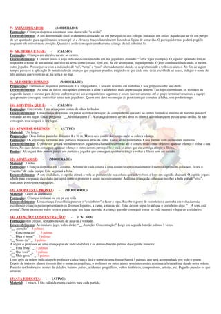 7) AVIÃO PEGADOR:             - (MODERADO)
Formação: Crianças dispersas a vontade, uma destacada: “o avião”.
Desenvolvimento: A um determinado sinal, o elemento destacado sai em perseguição dos colegas imitando um avião. Aquele que se vir em perigo
de ser apanhado, para equilibrando-se num pé só e eleva os braços lateralmente fazendo a figura de um avião. O perseguidor não poderá pegá-lo
enquanto ele estiver nesta posição. Quando o avião conseguir apanhar uma criança ela irá substituí-lo.

8) AR, TERRA E MAR: -              (CALMO)
Formação: Crianças em círculo, mestre ao centro.
Desenvolvimento: O mestre inicia o jogo indicando com um dedo um dos jogadores dizendo: “Terra” (por exemplo). O jogador apontado terá de
responder o nome de um animal que vive na terra, como cavalo, tigre, etc. Se ele se enganar, pagará prenda. O jogo continuará indicando, o mestre,
outro jogador. Prossegue-se com a indicação de “ar”, “terra” e “mar” alternadamente, dando-se a oportunidade a todos os alunos. Ao fim de algum
tempo, passa-se a aplicação de penalidades às crianças que pagaram prendas, exigindo-se que cada uma delas escolhida ao acaso, indique o nome de
três animais que vivem no ar, na terra e no mar.

9) ALFABETO RIMADO:             - (MODERADO)
Preparação: Formam-se pequenos partidos de 8 a 10 jogadores. Cada um se senta em rodinhas. Cada grupo escolhe seu chefe.
Desenvolvimento: Ao sinal de início, os capitães começam a dizer o alfabeto o mais depressa que podem. Tão logo o terminam, os vizinhos da
esquerda fazem o mesmo para depois cederem a vez aos companheiros seguintes e assim sucessivamente, até o grupo terminar vencendo a equipe
que primeiro consegue, sem soltar letras nem jogadores. Quem erra deve recomeçar do ponto em que cometeu a falha, sem perder tempo.

10) ADIVINHA QUE É:            - (CALMO)
Formação: Em círculo. Uma criança no centro de olhos fechados.
Desenvolvimento: Uma criança do círculo irá puxar a orelha (devagar) do companheiro que está no centro fazendo o mínimo de barulho possível,
voltando ao seu lugar. Então pergunta: “__Advinha quem é”. A criança do meio deverá abrir os olhos e adivinhar quem puxou a sua orelha. Se não
conseguir, esta ocupará o seu lugar.

11) APANHAR O LENÇO:              -  (ATIVO)
Material: Um lenço
Preparação: Duas linhas paralelas distantes 8 a 10 m. Marca-se o centro do campo onde se coloca o lenço.
Formação: Os jogadores formarão dois partidos dispostos atrás da linha. Todos serão numerados. Cada partido com os mesmos números.
Desenvolvimento: O professor gritará um número e os jogadores chamados correrão até o centro, terão como objetivo apanhar o lenço e voltar a sua
fileira. No caso de um conseguir apanhar o lenço o outro deverá perseguí-lo e tocá-lo antes que ele consiga atingir a fileira.
Pontos: Alcançará dois pontos para o seu partido o jogador que conseguir apanhar o lenço e voltar a fileira sem ser tocado.

12) ABAIXAR-SE:         - (MODERADO)
Material: 3 bolas
Formação: Crianças dispostas em 3 colunas. A frente de cada coluna a uma distância aproximadamente 1 metro do primeiro colocado, ficará o
“capitão” de cada equipe. Este segurará a bola
Desenvolvimento: A um sinal dado, o capitão atirará a bola ao primeiro de sua coluna que a devolverá e logo em seguida abaixará. O capitão jogará
a bola para o segundo da coluna que agirá como o primeiro e assim sucessivamente. A última criança da coluna ao receber a bola gritará “viva”,
marcando ponto para sua equipe.

13) A SOPA ESTÁ PRONTA:             - (MODERADO)
Material: Gorro de cozinheiro
Formação: Crianças sentadas ou em pé em roda
Desenvolvimento: Uma criança é escolhida para ser o “cozinheiro” e fazer a sopa. Recebe o gorro de cozinheiro e caminha em volta da roda
escolhendo crianças para representarem os diversos legumes, a carne, a massa, etc. Estas devem seguí-lo até que o cozinheiro diga: “__A sopa está
pronta”. Neste momento todos correm para ocupar um lugar na roda. A criança que não conseguir entrar na roda ocupará o lugar do cozinheiro.

14) ATENÇÃO! CONCENTRAÇÃO!:                  -    (CALMO)
Formação: Em círculo, sentados na sala de aula ou à vontade.
Desenvolvimento: Ao iniciar o jogo, todos dirão: “__ Atenção! Concentração!” Logo em seguida baterão palmas 3 vezes.
“__ Atenção” – 3 palmas
“__ Concentração” _ 3 palmas
“__ Diga o nome” _ 3 palmas
“__ Nome de” _ 3 palmas
A seguir o professor ou uma criança por ele indicada falará e os demais baterão palmas da seguinte maneira:
“__ Uma fruta” _ 3 palmas
“__ Que você” _ 3 palmas
“__ Mais gosta” _ 3 palmas
Logo após da ordem indicada pelo professor cada criança dirá o nome de uma fruta e baterá 3 palmas, que será acompanhada por todo o grupo.
Depois de todos os alunos tiverem dito o nome de uma fruta, o professor ou outro aluno, sem intercessão, continua a brincadeira, dando nova ordem.
Poderão ser lembrados: nomes de cidades, bairros, países, acidentes geográficos, vultos históricos, compositores, artistas, etc. Pagarão prendas os que
errarem.

15) ATA E DESATA: -             (ATIVO)
Material: 1 estaca, 1 fita colorida e uma cadeira para cada partido.
 
