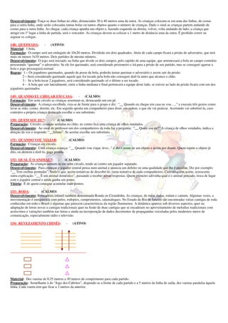 Desenvolvimento: Traça-se duas linhas no chão, distanciadas 30 à 40 metros uma da outra. As crianças colocam-se em uma das linhas, de costas
para a outra linha, onde serão colocadas tantas bolas ou tantos objetos quanto o número de crianças. Dado o sinal as crianças partem andando de
costas para a outra linha. Ao chegar, cada criança apanha um objeto e, fazendo esquerda ou direita, volver, volta andando de lado; a criança que
atingir em 1º lugar a linha de partida, será o vencedor. As crianças devem se colocar a 1 metro de distância uma da outra. É proibido correr ou
segurar os colegas.

148) QUEIMADA: -              (ATIVO)
Material: 1 bola.
Formação: O campo será um retângulo de 10x20 metros. Dividirão em dois quadrados. Atrás de cada campo ficará a prisão do adversário, que terá
mais ou menos 3x10 metros. Dois partidos de mesmo número.
Desenvolvimento: O jogo será iniciado, na linha que divide os dois campos, pelo capitão de uma equipe, que arremessará a bola no campo contrário
procurando “queimar” o adversário. Se ele for queimado, será considerado prisioneiro e irá para a prisão de seu partido, mas se conseguir agarrar a
bola o jogo prosseguirá normal.
Regras: 1 – Os jogadores queimados, quando de posse da bola, poderão tentar queimar o adversário e assim sair da prisão.
         2 – Será considerado queimado aquele que for tocado pela bola não conseguir detê-la antes que alcance o chão.
         3 - Se a bola tocar 2 jogadores, será considerado queimado só o último a ser tocado.
         4 - A bola que sair lateralmente, entre a linha mediana e final pertencerá a equipe deste lado, se estiver ao lado da prisão ficará com um dos
jogadores queimados.

149) QUANDO EU CHEGAR EM CASA: -                      (CALMO)
Formação: Em semi círculo as crianças assentam-se, destacando um em pé.
Desenvolvimento: A criança escolhida, vira-se de frente para o grupo e diz: “__ Quando eu chegar em casa eu vou......” e executa três gestos como:
lavar as mão, comer, dormir, etc. Em seguida aponta um companheiro para dizer, em ordem, o que ele vai praticar. Acertando vai substituí-la, caso
contrário a própria criança destacada escolhe o seu substituto.

150) QUEM SOU EU?: - (CALMO)
Preparação: Círculo; crianças sentadas no chão, no centro fica uma criança de olhos vendados.
Desenvolvimento: Ao sinal do professor um dos companheiros da roda faz a pergunta: “__ Quem sou eu?” A criança de olhos vendados, indica a
direção da voz e responde: “__fulano”. Se acertar escolhe seu substituto.

151) QUANDO VOU VIAJAR:              -  (CALMO)
Formação: Crianças em círculo.
Desenvolvimento: Uma criança começa: “__ Quando vou viajar, levo...” e diz o nome de um objeto e assim por diante. Quem repete o objeto já
dito, ou demora a dizê-lo, paga prenda.

152) QUAL É O ANIMAL?: -              (CALMO)
Preparação: As crianças sentam-se em semi círculo, tendo ao centro um jogador separado.
Desenvolvimento: Para começar o jogador central pensa num animal e anuncia um defeito ou uma qualidade que lhe é peculiar. Diz por exemplo:
“__ Tem orelhas pontudas”, findo o que, aceita tentativas de descobri-lo. (uma tentativa de cada companheiro). Caso ninguém acerte, acrescenta
outra explicação. “__ È um animal doméstico”, passando a receber novas respostas. Quem primeiro adivinha qual é o animal pensado, troca de lugar
com o jogador central e ainda ganha um ponto.
Vitória: É de quem consegue acumular mais pontos.

153) RODA:        -   (CALMO)
Desenvolvimento: Brincadeira infantil também denominada Ronda ou Cirandinha. As crianças, de mãos dadas, rodam e cantam. Algumas vezes, a
movimentação é enriquecida com pulos, rodopios, cumprimentos, salamaleques. No Estado do Rio de Janeiro são encontradas várias cantigas de roda
conhecidas em todo o Brasil e algumas que parecem características da região fluminense. A dinâmica aparece sob diversos aspectos, quer na
adaptação de letras novas a cantigas tradicionais quer na fusão de duas cantigas que se encadeiam no aproveitamento de melodias tradicionais com
acréscimos e variações também nas letras e ainda na incorporação de dados decorrentes de propagandas veiculadas pelos modernos meios de
comunicação, especialmente rádio e televisão.

154) REVEZAMENTO CHINÊS:                -    (ATIVO)




____________________________________________




Material: Dez varetas de 0,25 metros a 30 metros de comprimento para cada partido.
Preparação: Semelhante à do “Jogo dos Cabritos”, dispondo-se a frente de cada partido e a 5 metros da linha de saída, dez varetas paralelas àquela
linha. Cada vareta tem que ficar a 3 metros da anterior.
 