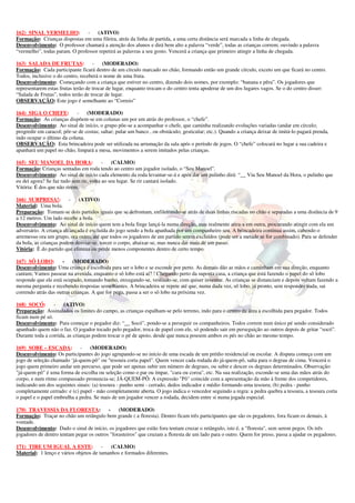 162) SINAL VERMELHO: -              (ATIVO)
Formação: Crianças dispostas em uma fileira, atrás da linha de partida, a uma certa distância será marcada a linha de chegada.
Desenvolvimento: O professor chamará a atenção dos alunos e dirá bem alto a palavra “verde”, todas as crianças correm; ouvindo a palavra
“vermelho”, todas param. O professor repetirá as palavras a seu gosto. Vencerá a criança que primeiro atingir a linha de chegada.

163) SALADA DE FRUTAS: -                 (MODERADO)
Formação: Cada participante ficará dentro de um círculo marcado no chão, formando então um grande círculo, exceto um que ficará no centro.
Todos, inclusive o do centro, receberá o nome de uma fruta.
Desenvolvimento: Começando com a criança que estiver no centro, dizendo dois nomes, por exemplo: “banana e pêra”. Os jogadores que
representarem estas frutas terão de trocar de lugar, enquanto trocam o do centro tenta apoderar de um dos lugares vagos. Se o do centro disser:
“Salada de Frutas”, todos terão de trocar de lugar.
OBSERVAÇÃO: Este jogo é semelhante ao “Correio”

164) SIGA O CHEFE:          -    (MODERADO)
Formação: As crianças dispõem-se em colunas um por um atrás do professor, o “chefe”.
Desenvolvimento: Ao sinal de início, o grupo põe-se a acompanhar o chefe, que caminha realizando evoluções variadas (andar em círculo;
progredir em caracol; pôr-se de costas; saltar; pular um banco , ou obstáculo; gesticular; etc.). Quando a criança deixar de imitá-lo pagará prenda,
indo ocupar o último da coluna.
OBSERVAÇÃO: Esta brincadeira pode ser utilizada na arrumação da sala após o período de jogos. O “chefe” colocará no lugar a sua cadeira e
apanhará um papel no chão, limpará a mesa, movimentos a serem imitados pelas crianças.

165) SEU MANOEL DA HORA:                 - (CALMO)
Formação: Crianças sentadas em roda tendo ao centro um jogador isolado, o “Seu Manoel”.
Desenvolvimento: Ao sinal de início cada elemento da roda levantar-se-á e após dar um pulinho dirá: “__ Viu Seu Manoel da Hora, o pulinho que
eu dei agora? Se faz tudo sem rir, volta ao seu lugar. Se rir cantará isolado.
Vitória: É dos que não rirem.

166) SURPRESA!: -            (ATIVO)
Material: Uma bola.
Preparação: Tomam-se dois partidos iguais que se defrontam, enfileirando-se atrás de duas linhas riscadas no chão e separadas a uma distância de 9
a 12 metros. Um lado recebe a bola.
Desenvolvimento: Ao sinal de início quem tem a bola finge lançá-la numa direção, mas realmente atira-a em outra, procurando atingir com ela um
adversário. A criança alcançada é excluída do jogo sendo a bola apanhada por um companheiro seu. A brincadeira continua assim, cabendo o
arremesso ora um grupo, ora outro, até que todos os jogadores de um partido serem excluídos (pode ser a metade se for combinado). Para se defender
da bola, as crianças podem desviar-se, torcer o corpo, abaixar-se, mas nunca dar mais de um passo.
Vitória: È do partido que elimina ou perde menos componentes dentro de certo tempo.

167) SÔ LOBO:        - (MODERADO)
Desenvolvimento: Uma criança é escolhida para ser o lobo e se esconde por perto. As demais dão as mãos e caminham em sua direção, enquanto
cantam; Vamos passear na avenida, enquanto o sô lobo está aí? ! Chegando perto da suposta casa, a criança que está fazendo o papel do sô lobo
responde que ele está ocupado, tomando banho, enxugando-se, vestindo-se, com quiser inventar. As crianças se distanciam e depois voltam fazendo a
mesma pergunta e recebendo respostas semelhantes. A brincadeira se repete até que, numa dada vez, sô lobo, já pronto, sem responder nada, sai
correndo atrás das outras crianças. A que for pega, passa a ser o sô lobo na próxima vez.

168) SOCÓ:       -    (ATIVO)
Preparação: Assinalados os limites do campo, as crianças espalham-se pelo terreno, indo para o centro da área a escolhida para pegador. Todos
ficam num pé só.
Desenvolvimento: Para começar o pegador diz: “__ Socó”, pondo-se a perseguir os companheiros. Todos correm num único pé sendo considerado
apanhado quem não o faz. O jogador tocado pelo pegador, troca de papel com ele, só podendo sair em perseguição ao outros depois de gritar “socó”.
Durante toda a corrida, as crianças podem trocar o pé de apoio, desde que nunca pousem ambos os pés no chão ao mesmo tempo.

169) SOBE – ESCADA:          - (MODERADO)
Desenvolvimento: Os participantes do jogo agrupando-se no início de uma escada de um prédio residencial ou escolar. A disputa começa com um
jogo de seleção chamado ‘já-quem-pô" ou "tesoura corta papel". Quem vencer cada rodada do já-quem-pô, salta para o degrau de cima. Vencerá o
jogo quem primeiro andar um percurso, que pode ser apenas subir um número de degraus, ou subir e descer os degraus determinados. Observação:
"já-quem-pô" é uma forma de escolha ou seleção como o par ou ímpar, "cara ou coroa", etc. Na sua realização, esconde-se uma das mãos atrás do
corpo, e num ritmo compassado pronuncia-se; JÁ-QUEM-PÔ: A expressão "Pô" coincide com a apresentação da mão à frente dos competidores,
indicando um dos seguintes sinais: (a) tesoura - punho semi - cerrado, dedos indicador e médio formando uma tesoura; (b) pedra - punho
completamente cerrado: e (c) papel - mão completamente aberta. O jogo indica o vencedor seguindo a regra: a pedra quebra a tesoura, a tesoura corta
o papel e o papel embrulha a pedra. Se mais de um jogador vencer a rodada, decidem entre si numa jogada especial.

170) TRAVESSIA DA FLORESTA:               -    (MODERADO)
Formação: Traçar no chão um retângulo bem grande ( a floresta). Dentro ficam três participantes que são os pegadores, fora ficam os demais, à
vontade.
Desenvolvimento: Dado o sinal de início, os jogadores que estão fora tentam cruzar o retângulo, isto é, a "floresta", sem serem pegos. Os três
jogadores de dentro tentam pegar os outros "forasteiros" que cruzam a floresta de um lado para o outro. Quem for preso, passa a ajudar os pegadores.

171) TIRE UM IGUAL A ESTE:             -   (CALMO)
Material: 1 lenço e vários objetos de tamanhos e formados diferentes.
 