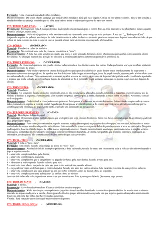 Formação: Uma criança destacada de olhos vendados.
Desenvolvimento: Dá-se um objeto à criança que está de olhos vendados para que ela o segure. Coloca-se este entre os outros. Tira-se em seguida a
venda dos olhos da criança e mande que ela olhe para todos e retire o objeto que segurou do meio dos outros.

172) TODOS PARA CASA: -                 (ATIVO)
Preparação: Formação em roda. Crianças de mãos dada sendo uma destacada para o centro. Fora da roda marcam-se no chão tantos lugares quanto
forem as crianças, menos uma.
Desenvolvimento: Inicia-se o jogo com a roda movimentando-se e entoando uma cantiga de roda qualquer. À voz de: ”__ Todos para Casa”
(expressão seguida de palma), as crianças da roda param o canto e todas, inclusive a do meio, procuram ocupar seus lugares marcados no chão. A que
sobrar irá para o centro da roda e a que aí estava, passará a fazer parte da mesma, recomeçando a brincadeira.

173) TÔRRE:       -   (MODERADO)
Material: Uma bola e cubos de madeira.
Preparação: No centro de uma roda de crianças, constrói-se a “torre”.
Desenvolvimento: A bola fica com alguém no círculo que inicia o jogo tentando derrubar a torre. Quem conseguir acertar o alvo constrói a torre
novamente. As crianças mantêm sua posição no círculo e a proximidade da bola determina quem deve arremessá-la.

174) TROCA PERIGOSA:             - (MODERADO)
Formação: As crianças dispõem-se em grande círculo, todas sentadas a boa distância uma das outras. Cada qual marca seu lugar no chão, sentando
o pegador no meio do grupo.
Desenvolvimento: Para iniciar o professor chama dois jogadores quaisquer de cada roda os quais devem trocar imediatamente de lugar entre si
enquanto o do centro tenta pegá-los. Se apanhar um dos dois antes dele chegar ao outro lugar, troca de papel com ele, recomeçando a brincadeira com
nova chamada do professor. No caso contrário, o mesmo jogador senta-se ao centro. A permuta de lugares é obrigatória sendo considerado apanhado
o jogador que tenha voltado ao próprio lugar depois de abandoná-lo. Só é permitido pegar a criança antes que ela ponha os pés num dos lugares do
círculo.

175) TRINCHEIRA:            -    (MODERADO)
Material: Uma bola.
Formação: Os jogadores ficarão dispostos em círculo, com os pés regularmente afastados, unindo o direito e o esquerdo, respectivamente aos do
vizinho à direita e à esquerda. Permanecerão com o corpo um pouco curvado para a frente, mantendo as mãos sobre os joelhos. Ao centro, colocar-
se-á um jogador.
Desenvolvimento: Dado o sinal, a criança do centro procurará fazer passar a bola entre as pernas dos outros. Estes evitarão, empurrando-a com as
mãos, tomando em seguida a posição inicial. Aquela que deixar passar a bola substituirá a do centro, que virá para o círculo ou conforme prévia
combinação será eliminada do jogo. Deste modo, o círculo será diminuído até desaparecer.

176) TELÉGRAFO SEM FIO:               - (CALMO)
Material: Dois lápis e folhas de papel
Preparação: Organizam-se dois partidos iguais que se dispõem em semi círculos fronteiros. Entre elas fica o orientador que dá ao último jogador de
cada grupo lápis e papel.
Desenvolvimento: Para começar o orientador segreda a mesma notícia (mensagem) ao primeiro de cada equipe. Ao seu sinal, tal recado vai sendo
cochichado de um em um de cada partido até o último. Este ao recebê-lo transcreve-o para a folha de papel que corre a levar ao orientador. Ninguém
pode repetir a frase ao vizinho depois de já lhe houver segredado uma vez. Quanto menores forem as crianças tanto mais curtas e simples serão as
mensagens, conferidas em voz alta pelo orientador somente no término da partida. A vitória é do partido que primeiro entregar a mensagem ao
orientador, desde que ela não contenha mais de dois erros do que a do adversário.

177) TICO – TICO:        - (MODERADO)
Material: 1 bola, o “tico – tico”
Formação: Em círculo ficando uma criança de posse do “tico – tico”.
Desenvolvimento: Ao sinal de início, dado pelo professor, a bola vai sendo passada de uma a um em maneira a dar a volta ao círculo obedecendo o
jogo a seguinte marcha:
1 – uma volta completa da bola pela direita;
2 – uma volta completa pela esquerda;
3 – uma volta completa em que o lançamento e a pegada são feitas pela mão direita, ficando a outra para trás;
4 – Idem com a mão esquerda ficando a direita para trás;
5 – uma volta com a bola, lançando de cada vez para o alto antes de ser passada adiante;
6 – os jogadores viram-se de lado para o centro da roda e ficando uns atrás dos outros atiram a bola para trás por cima de suas próprias cabeças;
7 – uma volta completa em que cada jogador dá um giro sobre si mesmo, antes de passar a bola ao seguinte;
8 – uma volta completa com uma palma antes de enviar a bola ao vizinho
Antes de iniciada cada volta, o professor anuncia de que maneira será feita a passagem da bola. Quem erra paga prenda.

178) TIRO AO ALVO:          - (CALMO)
Material: 1 moeda.
Preparação: Alvo desenhado no chão. Crianças divididas em duas equipes.
Desenvolvimento: Virão as crianças, uma após outra, jogarão a moeda no alvo desenhado e contarão os pontos obtidos de acordo com o número
marcado no espaço onde parar a moeda. Assim procederá todo o grupo, adicionando na segunda vez que jogar os pontos alcançados anteriormente.
Caso caia em cima das linhas não haverá nada a adicionar.
Vitória: Será vencedor quem conseguir maior número de pontos.

179) TIGRE, LEÃO, ONÇA:           -    (MODERADO)
 