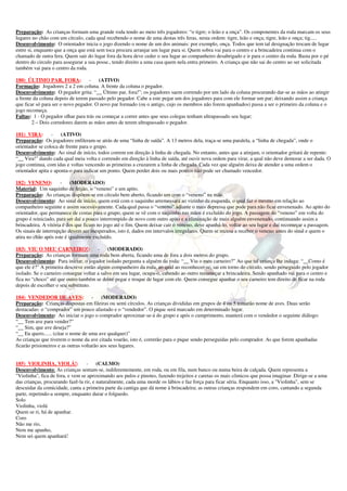 Preparação: As crianças formam uma grande roda tendo ao meio três jogadores: “o tigre; o leão e a onça”. Os componentes da roda marcam os seus
lugares no chão com um círculo, cada qual recebendo o nome de uma destas três feras, nesta ordem: tigre, leão e onça; tigre, leão e onça; tig.....
Desenvolvimento: O orientador inicia o jogo dizendo o nome de um dos animais: por exemplo, onça. Todos que tem tal designação trocam de lugar
entre si, enquanto que a onça que está sem toca procura arranjar um lugar para si. Quem sobra vai para o centro e a brincadeira continua com o
chamado de outra fera. Quem sair do lugar fora da hora deve ceder o seu lugar ao companheiro desabrigado e ir para o centro da roda. Basta por o pé
dentro do circulo para assegurar a sua posse., tendo direito a uma casa quem nela entra primeiro. A criança que não sai do centro ao ser solicitada
também vai para o centro da roda.

180) ÚLTIMO PAR, FORA: -               (ATIVO)
Formação: Jogadores 2 a 2 em coluna. A frente da coluna o pegador.
Desenvolvimento: O pegador grita: “__ Último par, fora!”; os jogadores saem correndo por um lado da coluna procurando dar-se as mãos ao atingir
a frente da coluna depois de terem passado pelo pegador. Cabe a este pegar um dos jogadores para com ele formar um par; deixando assim a criança
que ficar só para ser o novo pegador. O novo par formado (ou o antigo, cujo os membros não forem apanhados) passa a ser o primeiro da coluna e o
jogo recomeça.
Faltas: 1 - O pegador olhar para trás ou começar a correr antes que seus colegas tenham ultrapassado seu lugar;
        2 – Dois corredores darem as mãos antes de terem ultrapassado o pegador.

181) VIRA:       -    (ATIVO)
Preparação: Os jogadores enfileram-se atrás de uma “linha de saída”. A 13 metros dela, traça-se uma paralela, a “linha de chegada”, onde o
orientador se coloca de frente para o grupo.
Desenvolvimento: Ao sinal de início, todos correm em direção à linha de chegada. No entanto, antes que a atinjam, o orientador gritará de repente:
“__ Vira!” dando cada qual meia volta e correndo em direção à linha de saída, até ouvir nova ordem para virar, a qual não deve demorar a ser dada. O
jogo continua, com idas e voltas vencendo as primeiras a cruzarem a linha de chegada. Cada vez que alguém deixa de atender a uma ordem o
orientador apita e aponta-o para indicar um ponto. Quem perder dois ou mais pontos não pode ser chamado vencedor.

182) VENENO:          -    (MODERADO)
Material: Um saquinho de feijão, o “veneno” e um apito.
Preparação: As crianças dispõem-se em círculo bem aberto, ficando um com o “veneno” na mão.
Desenvolvimento: Ao sinal de início, quem está com o saquinho arremessará ao vizinho da esquerda, o qual faz o mesmo em relação ao
companheiro seguinte e assim sucessivamente. Cada qual passa o “veneno” adiante o mais depressa que pode para não ficar envenenado. Ao apito do
orientador, que permanece de costas para o grupo, quem se vê com o saquinho nas mãos é excluído do jogo. A passagem do “veneno” em volta do
grupo é reiniciado, para ser daí a pouco interrompido de novo com outro apito e a eliminação de mais alguém envenenado, continuando assim a
brincadeira. A vitória é dos que ficam no jogo até o fim. Quem deixar cair o veneno, deve apanhá-lo, voltar ao seu lugar e daí recomeçar a passagem.
Os sinais de interrupção devem ser inesperados, isto é, dados em intervalos irregulares. Quem se recusa a receber o veneno antes do sinal e quem o
atira no chão após este é igualmente excluído.

183) VIU O MEU CARNEIRO!:              -    (MODERADO)
Preparação: As crianças formam uma roda bem aberta, ficando uma de fora a dois metros do grupo.
Desenvolvimento: Para iniciar, o jogador isolado pergunta a alguém da roda: “__ Viu o meu carneiro?” Ao que tal criança lhe indaga: “__Como é
que ele é?” A primeira descreve então algum companheiro da roda, ao qual ao reconhecer-se, sai em torno do círculo, sendo perseguido pelo jogador
isolado. Se o carneiro consegue voltar a salvo em seu lugar, ocupa-o, cabendo ao outro recomeçar a brincadeira. Sendo apanhado vai para o centro e
fica no “choco” até que outro também se deixe pegar e troque de lugar com ele. Quem consegue apanhar o seu carneiro tem direito de ficar na roda
depois de escolher o seu substituto.

184) VENDEDOR DE AVES:                - (MODERADO)
Preparação: Crianças dispostas em fileiras ou semi círculos. As crianças divididas em grupos de 4 ou 5 tomarão nome de aves. Duas serão
destacadas: o “comprador” um pouco afastado e o “vendedor”. O pique será marcado em determinado lugar.
Desenvolvimento: Ao iniciar o jogo o comprador aproximar-se-á do grupo e após o cumprimento, manterá com o vendedor o seguinte diálogo:
“__ Tem ave para vender?”
“__ Sim, que ave deseja?”
“__ Eu quero...... (citar o nome de uma ave qualquer)”
As crianças que tiverem o nome da ave citada voarão, isto é, correrão para o pique sendo perseguidas pelo comprador. As que forem apanhadas
ficarão prisioneiros e as outras voltarão aos seus lugares.


185) VIOLINHA, VIOLÁ!:            -     (CALMO)
Desenvolvimento: As crianças sentam-se, indiferentemente, em roda, ou em fila, num banco ou numa beira de calçada. Quem representa a
"Violinha", fica de fora, e vem se aproximando aos pulos e pinotes, fazendo trejeitos e caretas os mais cômicos que possa imaginar. Dirige-se a uma
das crianças, procurando fazê-la rir, e naturalmente, cada uma morde os lábios e faz força para ficar séria. Enquanto isso, a "Violinha", sem se
descuidar da comicidade, canta a primeira parte da cantiga que dá nome à brincadeira; as outras crianças respondem em coro, cantando a segunda
parte, repetindo-a sempre, enquanto durar o folguedo.
Solo
Violinha, violá
Quem se ri, há de apanhar.
Coro
Não me rio,
Nem me apanho,
Nem sei quem apanhará!
 