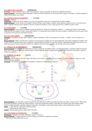 37) CABEÇA PEGA O RABO:             - (MODERADO)
Formação: Formar colunas de mais ou menos oito elementos, cada um segurando na cintura do companheiro da frente.
Desenvolvimento: O primeiro jogador tenta pegar o último da coluna, que procura se desviar para não ser pego. Se conseguir, o primeiro jogador da
coluna troca de lugar com o último.

38) COM QUEM ESTÁ O RABINHO?:                 -   (CALMO)
Material: Um lenço
Preparação: Crianças em círculo sentadas. No centro um segurando o lenço com as mãos para trás de olhos fechados.
Desenvolvimento: Um do círculo vem e apanha o lenço do colega, volta ao lugar e esconde o lenço. Quando o professor avisa, o do centro abre os
olhos e adivinha com quem está o rabinho. Se acertar, escolhe um substituto, se não, o aluno que está com o rabinho vai para o centro.

39) CONTRÁRIO:           -   (CALMO)
Desenvolvimento: Uma criança é escolhida no grupo por fórmula de escolha. Ela ordena para as demais: "__ Andem para frente" E elas deverão
andar para trás, executando as ordens sempre pelo contrário. As crianças que forem errando irão sendo excluídas. A última que ficar será a que irá dar
as próximas ordens para que a brincadeira prossiga.

40) CAÇA AO LADRÃO:             -    (MODERADO)
Formação: Os jogadores de mãos dadas formam 2 círculos concêntricos. Para o centro destaca-se um deles, “o ladrão” e fora do círculo fica “o
guarda”
Desenvolvimento: Dado o sinal de início o guarda sai em perseguição ao ladrão que corre procurando fugir e buscando complicados caminhos entre
os dois círculos. O guarda deverá seguir exatamente o mesmo itinerário do ladrão, se errar será excluído e substituído pelo jogador que estiver a sua
direita no momento em que a falta for cometida. Se o ladrão for preso dois outros jogadores, um de cada círculo será escolhido.

41) CORRIDA DE REVEZAMENTO:                  -    (MODERADO)
Desenvolvimento: Os jogadores são organizados em 2 filas. A partir de uma linha de saída, a um final determinado, o primeiro jogador de cada fila
deve correr contornar um obstáculo, retornar e bater na mão do segundo jogador, e assim sucessivamente. Será vencedora a fila em que o primeiro
voltar a ser o primeiro.

42) CORRIDA AO ARCO:          -    (ATIVO)
Material: Um arco
Marcação: Determinado o centro do campo (onde ficará o arco) marcar-se-ão 4 bases (estacas, cadeiras, ou crianças sentadas). Traçar-se-á uma
linha de saída dos jogadores.
Formação: Dois partidos de igual número de jogadores, dispostos no campo como no esquema




                              ____________________________________________________



arco



                                                            ARCO


                                                       10 METROS

Desenvolvimento: Ao sinal dado, o primeiro jogador de cada grupo sairá correndo, passando pelas bases até atingir a “marca central”. Marcará um
ponto para seu partido o jogador que chegar primeiro. A ação será repetida pelos demais, sendo dado um sinal para cada saída estando sempre
opostos na linha de partida, a primeira criança de cada coluna. Terminada a corrida cada criança coloca-se atrás da última de sua coluna.
Faltas: 1 - Não observar a colocação na linha de partida
       2 - Não passar por todas as bases.
Vitória: Será da equipe que fizer maior número de pontos.

43) CASTANHOLAS NUMERADAS:               - (CALMO)
Preparação: Jogadores em círculo, numerados a seguir (1,2,3,4,5,...)
Desenvolvimento: O jogador número 1 dá início do jogo, executando os seguintes movimentos:
1 – Bate com as mãos espalmadas na coxa;
 