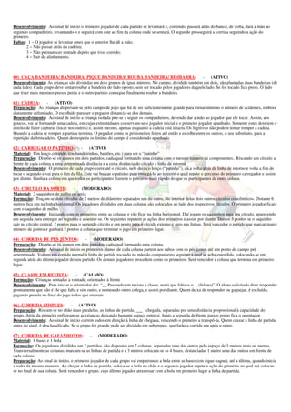Desenvolvimento: Ao sinal de início o primeiro jogador de cada partido se levantará e, correndo, passará atrás do banco; de volta, dará a mão ao
segundo companheiro, levantando-o e seguirá com este ao fim da coluna onde se sentará. O segundo prosseguirá a corrida seguindo a ação do
primeiro.
Faltas: 1 – O jogador se levantar antes que o anterior lhe dê a mão;
       2 – Não passar atrás da cadeira;
       3 – Não permanecer sentado depois que tiver corrido;
       4 – Sair do alinhamento.



60) CAÇA BANDEIRA/ BANDEIRA/ PIQUE BANDEIRA/ ROUBA BANDEIRA/ BIMBARRA:                                    - (ATIVO)
Desenvolvimento: As crianças são divididas em dois grupos de igual número. No campo, dividido também em dois, são plantadas duas bandeiras (de
cada lado). Cada grupo deve tentar roubar a bandeira do lado oposto, sem ser tocado pelos jogadores daquele lado. Se for tocado fica preso. O lado
que tiver mais meninos presos perde e o outro partido consegue finalmente roubar a bandeira.

61) CADEIA:         - (ATIVO)
Preparação: As crianças dispersam-se pelo campo de jogo que há de ser suficientemente grande para tornar mínimo o número de acidentes, embora
claramente delimitado. O escolhido para ser o pegador distancia-se dos demais.
Desenvolvimento: Ao sinal de início a criança isolada põe-se a seguir os companheiros, devendo dar a mão ao jogador que ele tocar. Assim, aos
poucos, vai se formando uma cadeia, em cujas extremidades conservam-se o jogador inicial e o primeiro jogador apanhado. Somente estes dois tem o
direito de fazer capturas (tocar nos outros) e, assim mesmo, apenas enquanto a cadeia está intacta. Os fugitivos não podem tentar romper a cadeia.
Quando a cadeia se romper a partida termina. O pegador conta os prisioneiros feitos até então e escolhe entre os outros, o seu substituto, para a
repetição da brincadeira. Quem desrespeita os limites do campo é considerado apanhado.

62) CARREGAR O PATINHO:                -    (ATIVO)
Material: Um lenço colorido, (ou bandeirinhas, bastões, etc.) para ser o “patinho”
Preparação: Dispõe-se os alunos em dois partidos, cada qual formando uma coluna com o mesmo número de componentes.. Riscando um círculo a
frente de cada coluna a uma determinada distância e a certa distância do círculo a linha de retorno.
Desenvolvimento: O primeiro de cada grupo corre até o círculo, nele deixa o lenço (“patinho”), dá a volta atrás da linha de retorno e volta a fim de
tocar o segundo e vai para o fim da fila. Este vai buscar o patinho para entregá-lo ao terceiro o qual repete o percurso do primeiro carregador e assim
por diante. Ganha a coluna em que todos os participantes fizerem o percurso mais rápido do que os participantes da outra coluna.

63) CÍRCULO DA SORTE:               -    (MODERADO)
Material: 2 saquinhos de milho ou areia
Formação: Traçam-se dois círculos de 2 metros de diâmetro separados um do outro. No interior delas dois outros círculos concêntricos. Distante 6
metros fica um na linha horizontal. Os jogadores divididos em duas colunas são colocados ao lado dos respectivos círculos. O primeiro jogador ficará
com o saquinho de milho.
Desenvolvimento: Iniciando com os primeiros entre as colunas e vão ficar na linha horizontal. Daí jogam os saquinhos para seu círculo, aparecendo
em seguida para entregar ao segundo e assentar-se. Os seguintes repetem as ações dos primeiros e assim por diante. Damos 3 pontos se o saquinho
cair no círculo central. 2 pontos para o segundo círculo e um ponto para o círculo externo e zero nas linhas. Será vencedor o partido que marcar maior
número de pontos e ganhará 5 pontos a coluna que terminar o jogo em primeiro lugar.

64) CORRIDA DE PÉS JUNTOS:              - (MODERADO)
Preparação: Dispõe-se os alunos em dois partidos, cada qual formando uma coluna.
Desenvolvimento: Ao sinal de início os primeiros alunos de cada coluna partem aos saltos com os pés juntos até um ponto do campo pré
determinado. Voltam em corrida normal à linha de partida tocando na mão do companheiro seguinte a qual se acha estendida, colocando-se em
seguida atrás do último jogador do seu partido. Os demais jogadores procedem como os primeiros. Será vencedor a coluna que termina em primeiro
lugar.

65) CLASSE EM REVISTA:             -    (CALMO)
Formação: Crianças sentadas a vontade, orientador à frente
Desenvolvimento: Para iniciar o orientador diz: “__ Passando em revista a classe, notei que faltava o.... (fulano)”. O aluno solicitado deve responder
prontamente que não é ele que falta e sim outro, e nomeando outro colega, e assim por diante. Quem deixa de responder ou gaguejar, é excluído,
pagando prenda no final do jogo todos que erraram.

66) CORRIDA SIMPLES: - (ATIVO)
Preparação: Riscam-se no chão duas paralelas, as linhas de partida ___ chegada, separadas por uma distância proporcional à capacidade do
grupo. Atrás da primeira enfileram-se as crianças deixando bastante espaço entre si. Junto a segunda de frente para o grupo fica o orientador.
Desenvolvimento: Ao sinal de início correm todos em direção à linha de chegada, vencendo o primeiro a transpô-la. Quem cruzar a linha de partida
antes do sinal, é desclassificado. Se o grupo for grande pode ser dividido em subgrupos, que farão a corrida um após o outro.

67) CORRIDA DE GAFANHOTOS:                  - (MODERADO)
Material: 8 bases e 1 bola
Formação: Os jogadores divididos em 2 partidos, são dispostos em 2 colunas, separadas uma das outras pelo espaço de 3 metros mais ou menos.
Transversalmente as colunas, marcam-se as linhas de partida e a 3 metros colocam-se as 4 bases, distanciadas 1 metro uma das outras em frente de
cada coluna.
Preparação: Ao sinal de início, o primeiro jogador de cada grupo vai empurrando a bola entre as bases (em zigue-zague), até a última, quando inicia
a volta da mesma maneira. Ao chegar a linha de partida, coloca-se a bola no chão e o segundo jogador repete a ação do primeiro ao qual vai colocar-
se no final de sua coluna. Será vencedor o grupo, cujo último jogador atravessar com a bola em primeiro lugar a linha de partida.
 