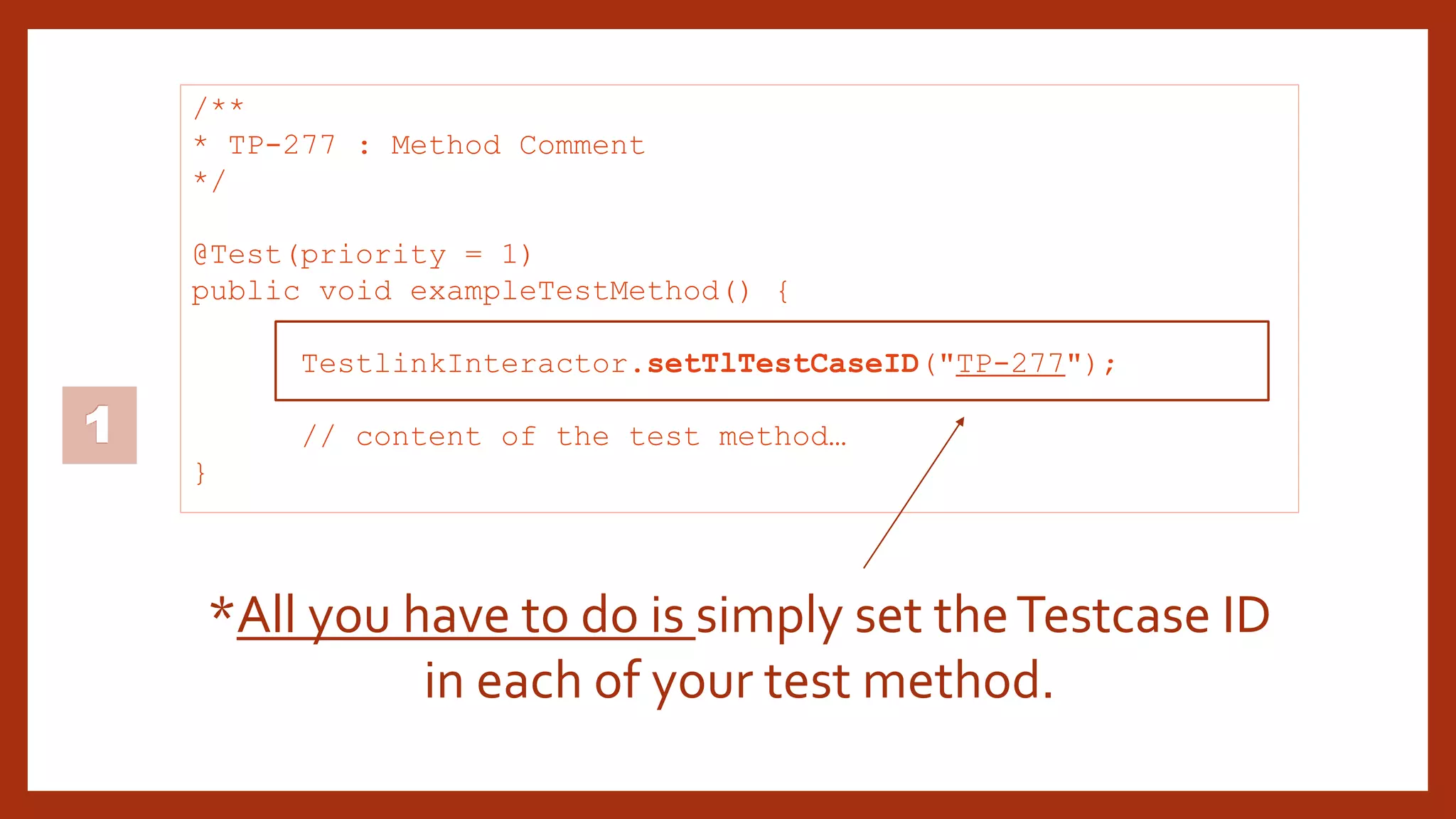 1
/**
* TP-277 : Method Comment
*/
@Test(priority = 1)
public void exampleTestMethod() {
TestlinkInteractor.setTlTestCaseID("TP-277");
// content of the test method…
}
*All you have to do is simply set theTestcase ID
in each of your test method.
 