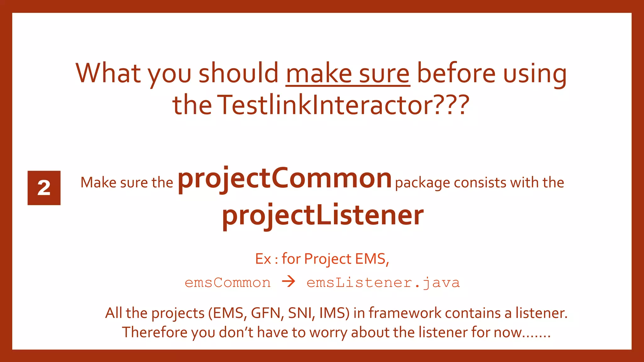 Make sure the projectCommonpackage consists with the
projectListener
What you should make sure before using
theTestlinkInteractor???
Ex : for Project EMS,
emsCommon  emsListener.java
All the projects (EMS, GFN, SNI, IMS) in framework contains a listener.
Therefore you don’t have to worry about the listener for now…….
 