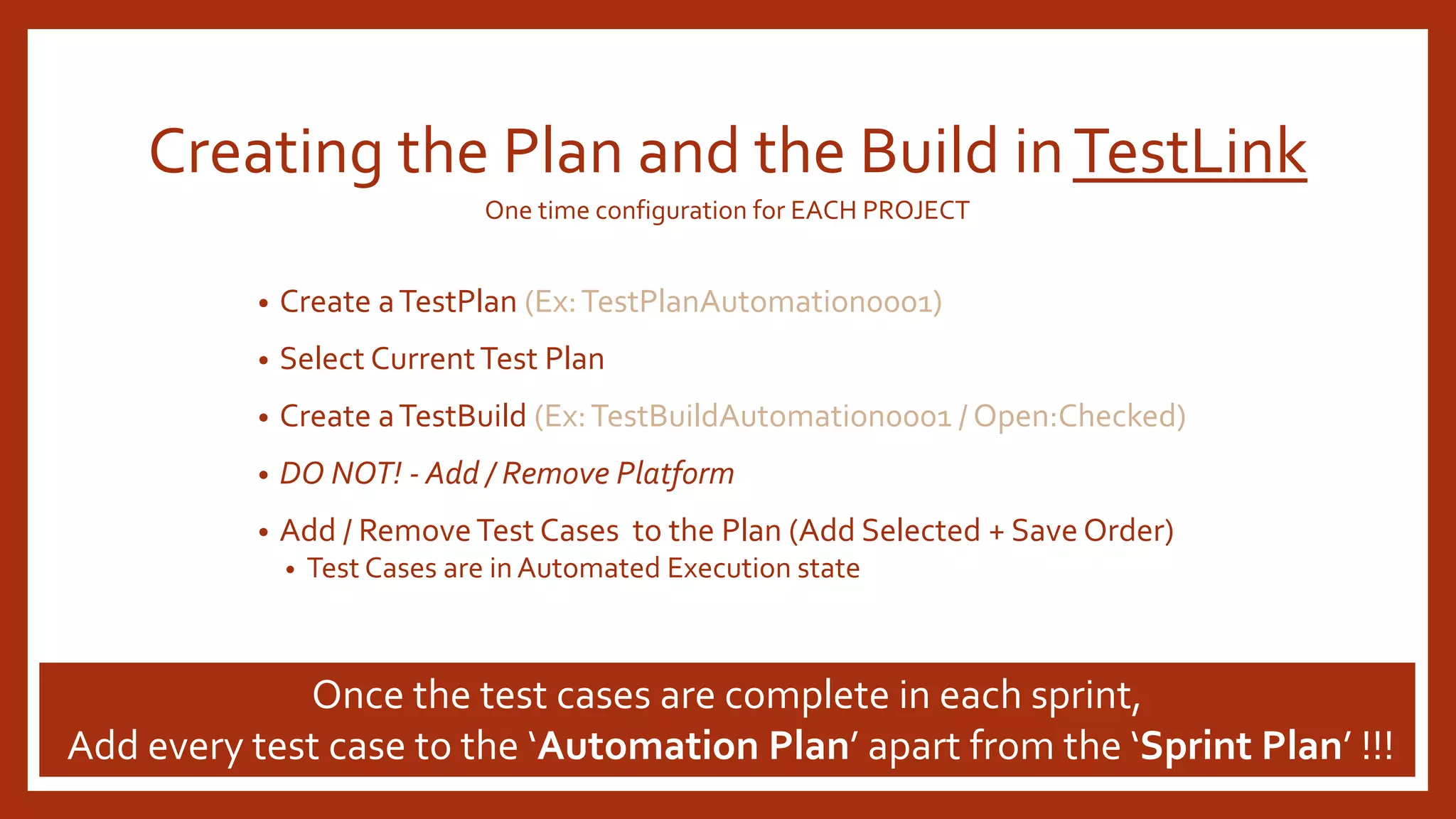 Creating the Plan and the Build inTestLink
• Create aTestPlan (Ex:TestPlanAutomation0001)
• Select CurrentTest Plan
• Create aTestBuild (Ex:TestBuildAutomation0001 / Open:Checked)
• DO NOT! - Add / Remove Platform
• Add / RemoveTest Cases to the Plan (Add Selected + Save Order)
• Test Cases are in Automated Execution state
Once the test cases are complete in each sprint,
Add every test case to the ‘Automation Plan’ apart from the ‘Sprint Plan’ !!!
One time configuration for EACH PROJECT
 