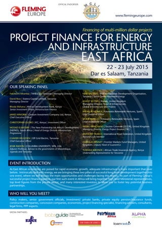 OFFICAL ENDORSER:
MEDIA PARTNERS:
Financing of multi-million dollar projects
PROJECT FINANCE FOR ENERGY
AND INFRASTRUCTURE
EAST AFRICA
22 - 23 July 2015
Dar es Salaam, Tanzania
EVENT INTRODUCTION
As East African economies are poised for rapid economic growth, adequate infrastructure is more important than ever
before. Intrinsically tied with energy, we are bringing these two pillars of successful long term development together into
one event, where we will discuss the main opportunities and challenges facing this region. As part of Fleming Group‘s
successful project finance pipeline, our first such event in Africa will bring together high level Ministerial representatives,
top level figures from the private sector, and many interested investors to allow you to foster key potential business
partnerships.
WHO WILL YOU MEET?
Policy makers, senior government officials, investment/ private banks, private equity pension/insurance funds,
construction companies, concession companies, economists, project financing specialist, financing advisers, consultants,
legal firms, PPP experts.
www.flemingeurope.com
OUR SPEAKING PANEL
Felchesmi Mramba | TANESCO, Tanzania | Managing Director
David Ross | Statera Capital Limited, Tanzania
Managing Director
Rhoda Mshana | African Development Bank, Kenya
Senior Investment Officer, Infrastructure Finance
JAMES MWORIA | Centum Investment Company Ltd, Kenya
Chief Executive Officer
CHRISTOPHER OLOBO | IFC, Kenya | Investment Officer
MOSAD ELMISSIRY | The New Partnership for Africa‘s Development
(NEPAD), South Africa | Head of Energy Division Infrastructure
Programme
F.XAVIER HELGESEN | Off Grid Electric, Tanzania
Chief Executive Officer
JENIK RADON | COLUMBIA UNIVERSITY, SIPA, USA
Adjunct Professor, Advisor to the governments of Mozambique,
Uganda and Tanzania
MARTIJN VEEN | SNV Netherlands Development Organisation,
Tanzania | Sector Leader Renewable Energy
ASHLEY BLOWS | Natixis, United Kingdom
Managing Director, Head of Infrastructure,
Global Infrastructure and Projects
RAFAEL BENJUMEA | Fotowatio Renewable Ventures, Spain
Chief Executive Officer
JAVIER HUERGO | Fotowatio Renewable Ventures, Spain
Chief Investment Officer
KATAN HIRACHAND | Societe Generale (SGCIB), United Kingdom
Managing Director, Energy Project Finance (TBC)
ANTHONY PEARCE | International Road Federation, United Kingdom
Honorary Life Member
DOUGLAS BENNET | Frontier Markets Fund Managers, United
Kingdom | Deputy Head of GuarantCo
TUSEKILE KIBONDE | African Trade Insurance Agency, Kenya
Underwriting Representative for Tanzania
 