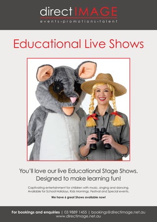 Educational Live Shows
You’ll love our live Educational Stage Shows.
Designed to make learning fun!
Captivating entertainment for children with music, singing and dancing.
Available for School Holidays, Kids Mornings, Festival and Special events.
We have 6 great Shows available now!
For bookings and enquiries | 03 9889 1455 | bookings@directimage.net.au
www.directimage.net.au
 